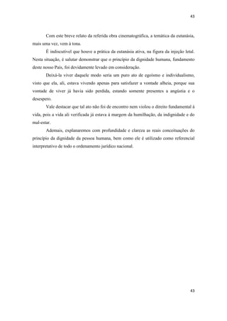43 
43 
Com este breve relato da referida obra cinematográfica, a temática da eutanásia, mais uma vez, vem à tona. 
É indiscutível que houve a prática da eutanásia ativa, na figura da injeção letal. Nesta situação, é salutar demonstrar que o princípio da dignidade humana, fundamento deste nosso País, foi devidamente levado em consideração. 
Deixá-la viver daquele modo seria um puro ato de egoísmo e individualismo, visto que ela, ali, estava vivendo apenas para satisfazer a vontade alheia, porque sua vontade de viver já havia sido perdida, estando somente presentes a angústia e o desespero. 
Vale destacar que tal ato não foi de encontro nem violou o direito fundamental à vida, pois a vida ali verificada já estava à margem da humilhação, da indignidade e do mal-estar. 
Ademais, explanaremos com profundidade e clareza as reais conceituações do princípio da dignidade da pessoa humana, bem como ele é utilizado como referencial interpretativo de todo o ordenamento jurídico nacional. 
 