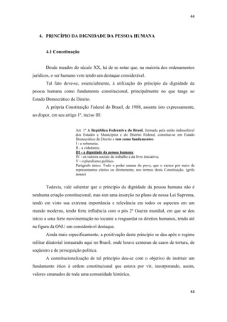 44 
44 
4. PRINCÍPIO DA DIGNIDADE DA PESSOA HUMANA 
4.1 Conceituação 
Desde meados do século XX, há de se notar que, na maioria dos ordenamentos jurídicos, o ser humano vem tendo um destaque considerável. 
Tal fato deve-se, essencialmente, à utilização do princípio da dignidade da pessoa humana como fundamento constitucional, principalmente no que tange ao Estado Democrático de Direito. 
A própria Constituição Federal do Brasil, de 1988, assente isto expressamente, ao dispor, em seu artigo 1º, inciso III: 
Art. 1º A República Federativa do Brasil, formada pela união indissolúvel dos Estados e Municípios e do Distrito Federal, constitui-se em Estado Democrático de Direito e tem como fundamentos: 
I - a soberania; 
II - a cidadania; 
III - a dignidade da pessoa humana; 
IV - os valores sociais do trabalho e da livre iniciativa; 
V - o pluralismo político. 
Parágrafo único. Todo o poder emana do povo, que o exerce por meio de representantes eleitos ou diretamente, nos termos desta Constituição. (grifo nosso) 
Todavia, vale salientar que o princípio da dignidade da pessoa humana não é nenhuma criação constitucional, mas sim uma inserção no plano de nossa Lei Suprema, tendo em visto sua extrema importância e relevância em todos os aspectos em um mundo moderno, tendo forte influência com o pós 2ª Guerra mundial, em que se deu início a uma forte movimentação no tocante a resguardar os direitos humanos, tendo até na figura da ONU um considerável destaque. 
Ainda mais especificamente, a positivação deste princípio se deu após o regime militar ditatorial instaurado aqui no Brasil, onde houve centenas de casos de tortura, de seqüestro e de perseguição política. 
A constitucionalização de tal princípio deu-se com o objetivo de instituir um fundamento ético à ordem constitucional que estava por vir, incorporando, assim, valores emanados de toda uma comunidade histórica.  