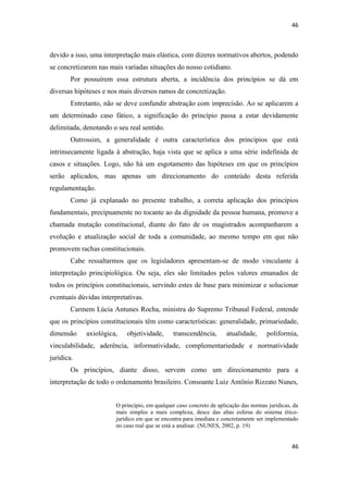 46 
46 
devido a isso, uma interpretação mais elástica, com dizeres normativos abertos, podendo se concretizarem nas mais variadas situações do nosso cotidiano. 
Por possuírem essa estrutura aberta, a incidência dos princípios se dá em diversas hipóteses e nos mais diversos ramos de concretização. 
Entretanto, não se deve confundir abstração com imprecisão. Ao se aplicarem a um determinado caso fático, a significação do princípio passa a estar devidamente delimitada, denotando o seu real sentido. 
Outrossim, a generalidade é outra característica dos princípios que está intrinsecamente ligada à abstração, haja vista que se aplica a uma série indefinida de casos e situações. Logo, não há um esgotamento das hipóteses em que os princípios serão aplicados, mas apenas um direcionamento do conteúdo desta referida regulamentação. 
Como já explanado no presente trabalho, a correta aplicação dos princípios fundamentais, precipuamente no tocante ao da dignidade da pessoa humana, promove a chamada mutação constitucional, diante do fato de os magistrados acompanharem a evolução e atualização social de toda a comunidade, ao mesmo tempo em que não promovem rachas constitucionais. 
Cabe ressaltarmos que os legisladores apresentam-se de modo vinculante à interpretação principiológica. Ou seja, eles são limitados pelos valores emanados de todos os princípios constitucionais, servindo estes de base para minimizar e solucionar eventuais dúvidas interpretativas. 
Carmem Lúcia Antunes Rocha, ministra do Supremo Tribunal Federal, entende que os princípios constitucionais têm como características: generalidade, primariedade, dimensão axiológica, objetividade, transcendência, atualidade, poliformia, vinculabilidade, aderência, informatividade, complementariedade e normatividade jurídica. 
Os princípios, diante disso, servem como um direcionamento para a interpretação de todo o ordenamento brasileiro. Consoante Luiz Antônio Rizzato Nunes, 
O princípio, em qualquer caso concreto de aplicação das normas jurídicas, da mais simples a mais complexa, desce das altas esferas do sistema ético- jurídico em que se encontra para imediata e concretamente ser implementado no caso real que se está a analisar. (NUNES, 2002, p. 19) 
 