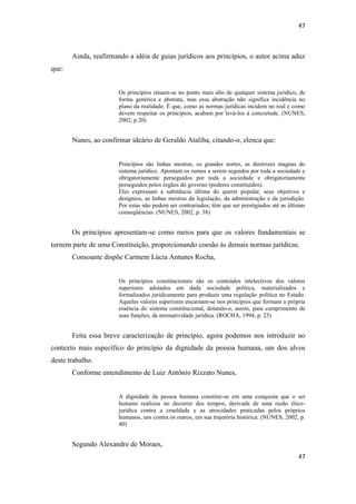 47 
47 
Ainda, reafirmando a idéia de guias jurídicos aos princípios, o autor acima aduz que: 
Os princípios situam-se no ponto mais alto de qualquer sistema jurídico, de forma genérica e abstrata, mas essa abstração não significa incidência no plano da realidade. É que, como as normas jurídicas incidem no real e como devem respeitar os princípios, acabam por levá-los à concretude. (NUNES, 2002, p.20) 
Nunes, ao confirmar ideário de Geraldo Ataliba, citando-o, elenca que: 
Princípios são linhas mestras, os grandes nortes, as diretrizes magnas do sistema jurídico. Apontam os rumos a serem seguidos por toda a sociedade e obrigatoriamente perseguidos por toda a sociedade e obrigatoriamente perseguidos pelos órgãos do governo (poderes constituídos). 
Eles expressam a substância última do querer popular, seus objetivos e desígnios, as linhas mestras da legislação, da administração e da jurisdição. Por estas não podem ser contrariados; têm que ser prestigiados até as últimas conseqüências. (NUNES, 2002, p. 38) 
Os princípios apresentam-se como meios para que os valores fundamentais se tornem parte de uma Constituição, proporcionando coesão às demais normas jurídicas. 
Consoante dispõe Carmem Lúcia Antunes Rocha, 
Os princípios constitucionais são os conteúdos intelectivos dos valores superiores adotados em dada sociedade política, materializados e formalizados juridicamente para produzir uma regulação política no Estado. Aqueles valores superiores encarnam-se nos princípios que formam a própria essência do sistema constitucional, dotando-o, assim, para cumprimento de suas funções, de normatividade jurídica. (ROCHA, 1994, p. 23) 
Feita essa breve caracterização de princípio, agora podemos nos introduzir no contexto mais específico do princípio da dignidade da pessoa humana, um dos alvos deste trabalho. 
Conforme entendimento de Luiz Antônio Rizzato Nunes, 
A dignidade da pessoa humana constitui-se em uma conquista que o ser humano realizou no decorrer dos tempos, derivada de uma razão ético- jurídica contra a crueldade e as atrocidades praticadas pelos próprios humanos, uns contra os outros, em sua trajetória histórica. (NUNES, 2002, p. 40) 
Segundo Alexandre de Moraes,  