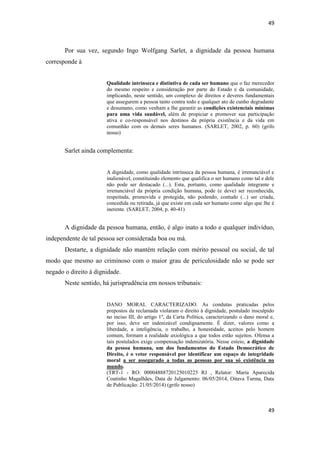49 
49 
Por sua vez, segundo Ingo Wolfgang Sarlet, a dignidade da pessoa humana corresponde à 
Qualidade intrínseca e distintiva de cada ser humano que o faz merecedor do mesmo respeito e consideração por parte do Estado e da comunidade, implicando, neste sentido, um complexo de direitos e deveres fundamentais que assegurem a pessoa tanto contra todo e qualquer ato de cunho degradante e desumano, como venham a lhe garantir as condições existenciais mínimas para uma vida saudável, além de propiciar e promover sua participação ativa e co-responsável nos destinos da própria existência e da vida em comunhão com os demais seres humanos. (SARLET, 2002, p. 60) (grifo nosso) 
Sarlet ainda complementa: 
A dignidade, como qualidade intrínseca da pessoa humana, é irrenunciável e inalienável, constituindo elemento que qualifica o ser humano como tal e dele não pode ser destacado (...). Esta, portanto, como qualidade integrante e irrenunciável da própria condição humana, pode (e deve) ser reconhecida, respeitada, promovida e protegida, não podendo, contudo (...) ser criada, concedida ou retirada, já que existe em cada ser humano como algo que lhe é inerente. (SARLET, 2004, p. 40-41) 
A dignidade da pessoa humana, então, é algo inato a todo e qualquer indivíduo, independente de tal pessoa ser considerada boa ou má. 
Destarte, a dignidade não mantém relação com mérito pessoal ou social, de tal modo que mesmo ao criminoso com o maior grau de periculosidade não se pode ser negado o direito à dignidade. 
Neste sentido, há jurisprudência em nossos tribunais: 
DANO MORAL CARACTERIZADO. As condutas praticadas pelos prepostos da reclamada violaram o direito à dignidade, postulado insculpido no inciso III, do artigo 1º, da Carta Política, caracterizando o dano moral e, por isso, deve ser indenizável condignamente. É dizer, valores como a liberdade, a inteligência, o trabalho, a honestidade, aceitos pelo homem comum, formam a realidade axiológica a que todos estão sujeitos. Ofensa a tais postulados exige compensação indenizatória. Nesse esteio, a dignidade da pessoa humana, um dos fundamentos do Estado Democrático de Direito, é o vetor responsável por identificar um espaço de integridade moral a ser assegurado a todas as pessoas por sua só existência no mundo. 
(TRT-1 - RO: 00004888720125010225 RJ , Relator: Maria Aparecida Coutinho Magalhães, Data de Julgamento: 06/05/2014, Oitava Turma, Data de Publicação: 21/05/2014) (grifo nosso) 
 