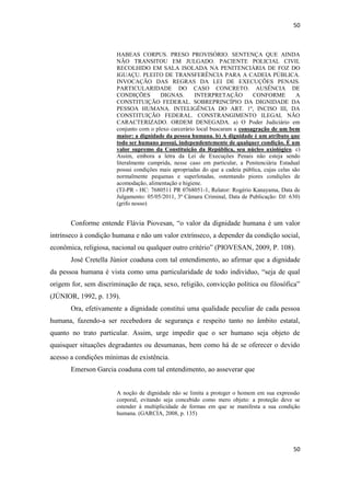 50 
50 
HABEAS CORPUS. PRESO PROVISÓRIO. SENTENÇA QUE AINDA NÃO TRANSITOU EM JULGADO. PACIENTE POLICIAL CIVIL RECOLHIDO EM SALA ISOLADA NA PENITENCIÁRIA DE FOZ DO IGUAÇU. PLEITO DE TRANSFERÊNCIA PARA A CADEIA PÚBLICA. INVOCAÇÃO DAS REGRAS DA LEI DE EXECUÇÕES PENAIS. PARTICULARIDADE DO CASO CONCRETO. AUSÊNCIA DE CONDIÇÕES DIGNAS. INTERPRETAÇÃO CONFORME A CONSTITUIÇÃO FEDERAL. SOBREPRINCÍPIO DA DIGNIDADE DA PESSOA HUMANA. INTELIGÊNCIA DO ART. 1º, INCISO III, DA CONSTITUIÇÃO FEDERAL. CONSTRANGIMENTO ILEGAL NÃO CARACTERIZADO. ORDEM DENEGADA. a) O Poder Judiciário em conjunto com o plexo carcerário local buscaram a consagração de um bem maior: a dignidade da pessoa humana. b) A dignidade é um atributo que todo ser humano possui, independentemente de qualquer condição. É um valor supremo da Constituição da República, seu núcleo axiológico. c) Assim, embora a letra da Lei de Execuções Penais não esteja sendo literalmente cumprida, nesse caso em particular, a Penitenciária Estadual possui condições mais apropriadas do que a cadeia pública, cujas celas são normalmente pequenas e superlotadas, ostentando piores condições de acomodação, alimentação e higiene. 
(TJ-PR - HC: 7680511 PR 0768051-1, Relator: Rogério Kanayama, Data de Julgamento: 05/05/2011, 3ª Câmara Criminal, Data de Publicação: DJ: 630) (grifo nosso) 
Conforme entende Flávia Piovesan, “o valor da dignidade humana é um valor intrínseco à condição humana e não um valor extrínseco, a depender da condição social, econômica, religiosa, nacional ou qualquer outro critério” (PIOVESAN, 2009, P. 108). 
José Cretella Júnior coaduna com tal entendimento, ao afirmar que a dignidade da pessoa humana é vista como uma particularidade de todo indivíduo, “seja de qual origem for, sem discriminação de raça, sexo, religião, convicção política ou filosófica” (JÚNIOR, 1992, p. 139). 
Ora, efetivamente a dignidade constitui uma qualidade peculiar de cada pessoa humana, fazendo-a ser recebedora de segurança e respeito tanto no âmbito estatal, quanto no trato particular. Assim, urge impedir que o ser humano seja objeto de quaisquer situações degradantes ou desumanas, bem como há de se oferecer o devido acesso a condições mínimas de existência. 
Emerson Garcia coaduna com tal entendimento, ao asseverar que 
A noção de dignidade não se limita a proteger o homem em sua expressão corporal, evitando seja concebido como mero objeto: a proteção deve se estender à multiplicidade de formas em que se manifesta a sua condição humana. (GARCIA, 2008, p. 135) 
 