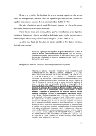 51 
51 
Destarte, o princípio da dignidade da pessoa humana encontra-se não apenas como um mero princípio, mas sim como um superprincípio constitucional, estando ele alçado a uma condição superior de toda a normatividade da CRFB/1988. 
Ou seja, tal princípio age de modo hierárquico superior em relação às normas positivadas, bem como às normas costumeiras. 
Maria Helena Diniz, com coesão, afirma que “a pessoa humana e sua dignidade constituem fundamento e fim da sociedade e do Estado, sendo o valor que prevalecerá sobre qualquer tipo de avanço científico e tecnológico” (DINIZ, 2006, p. 19). 
A autora Ana Paula de Barcellos, no mesmo sentido de José Carlos Vieira de Andrade, assegura que: 
Realmente, o princípio da dignidade da pessoa humana está na base de todos os direitos constitucionalmente consagrados, quer dos direitos e liberdades tradicionais, quer dos direitos de participação política, quer dos direitos dos trabalhadores e direitos a prestações sociais. (BARCELLOS, 2002, p.111) (grifo nosso) 
O explanado pode ser conferido mediante jurisprudências pátrias: 
APELAÇÃO CÍVEL. DIREITO PÚBLICO NÃO ESPECIFICADO. FORNECIMENTO DE MEDICAMENTOS. DIREITO À SAÚDE. PRINCÍPIO DA DIGNIDADE DA PESSOA HUMANA. MULTA DIÁRIA FIXADA NA SENTENÇA. AFASTAMENTO. 1. A Constituição Federal, em seu art. 196, assegura que "A saúde é direito de todos e dever do Estado, garantido mediante políticas sociais e econômicas que visem à redução do risco de doença e de outros agravos e ao acesso universal e igualitário às ações e serviços para sua promoção, proteção e recuperação". 2. A Constituição Federal de 1988 elevou a dignidade da pessoa humana ao patamar de princípio fundamental do Estado brasileiro (art. 1º, III). Significa dizer que a Constituição erigiu, expressamente, a pessoa humana à condição de protagonista das relações jurídicas, sociais, políticas, econômicas, culturais, transformando o patrimônio, outrora centro dessas relações, em coadjuvante. 3. No caso, é preciso considerar ainda que, dada a informação constante do laudo médico, negar a concessão dos medicamentos postulados redundaria em custos financeiros sobremodo maiores para o Estado, já que há risco de internação hospitalar caso a autora não se submeta ao tratamento por meio da medicação indicada. 4. O Superior Tribunal de Justiça já pacificou entendimento permitindo ao juízo determinar as medidas executivas mais adequadas para a efetividade da tutela postulada pelas partes, considerando plenamente viável o sequestro de valores em contas dos Entes Públicos, notadamente quando o processo envolver inegável risco à saúde e à vida. APELAÇÃO CONHECIDA PARCIALMENTE E, NA PARTE CONHECIDA, PROVIDA PARCIALMENTE. (Apelação Cível Nº 70058248618, Quarta Câmara Cível, Tribunal de Justiça do RS, Relator: Eduardo Uhlein, Julgado em 21/05/2014)  