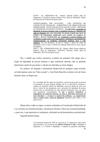 52 
52 
(TJ-RS - AC: 70058248618 RS , Relator: Eduardo Uhlein, Data de Julgamento: 21/05/2014, Quarta Câmara Cível, Data de Publicação: Diário da Justiça do dia 03/06/2014) (grifo nosso) 
APOSENTADORIA POR INVALIDEZ - NÃO EXTINÇÃO DO CONTRATO DE TRABALHO - SUBSISTÊNCIA DE OBRIGAÇÕES DO EMPREGADOR - MANUTENÇÃO DE PLANO DE SAÚDE - PRINCÍPIO DA DIGNIDADE DA PESSOA HUMANA - Considerando o princípio da dignidade da pessoa humana como a qualidade intrínseca e distintiva de cada ser humano que o faz merecedor do mesmo respeito por parte do Estado e da comunidade, implicando, neste sentido, um complexo de direitos e deveres fundamentais que assegurem à pessoa humana um verdadeiro escudo contra atos degradantes e desumanos, garantindo-lhe, simultaneamente, as condições existenciais mínimas para a vida saudável. Por tais premissas, há que se manter o plano de saúde do empregado, uma vez que o contrato de emprego ainda está em curso, apesar de suspenso. 
(TRT-1 - RO: 475008420055010341 RJ , Relator: Mario Sergio Medeiros Pinheiro, Data de Julgamento: 19/06/2012, Primeira Turma, Data de Publicação: 2012-07-03) (grifo nosso) 
Ora, é sabido que muitos opositores à prática da eutanásia irão alegar que a noção de dignidade da pessoa humana é algo totalmente abstrato, não se podendo determinar a partir de que ponto a vida de um indivíduo se torna indigna. 
No entanto, tal alegação é plenamente desprovida de qualquer carga racional, servindo apenas como um “falso escudo”, e Ana Paula Barcellos esclarece isto de forma bastante clara, ao dispor que: 
Se a sociedade não for capaz de reconhecer a partir de que ponto as pessoas se encontram em uma situação indigna, isto é, se não houver consenso a respeito do conteúdo mínimo da dignidade, estar-se-á diante de uma crise ética e moral de tais proporções que o princípio da dignidade da pessoa humana terá se transformado em uma fórmula totalmente vazia, um signo sem significado correspondente. Se não é possível vislumbrar a indignidade em nenhuma situação, ou todos os indivíduos desfrutam de uma vida digna – e aí sequer se cogitará do problema – ou, simplesmente não se conhece mais a noção de dignidade. (BARCELLOS, 2002, p. 197) (grifo nosso) 
Diante disso, todas as regras e normas estatuídas na Constituição Federal têm de ir ao encontro do referido princípio, sob pena de afrontar o bloco de constitucionalidade, e, para isso, é que aparecem os intérpretes, utilizando-se da hermenêutica constitucional. 
Segundo Rachel Sztajn, 
A Constituição Federal de 1988, no caput do art. 5º, dispõe que, sobre serem iguais perante a lei, as pessoas têm direito inviolável à vida, à liberdade, à segurança. (...) o direito à dignidade, o conjunto de garantias individuais  