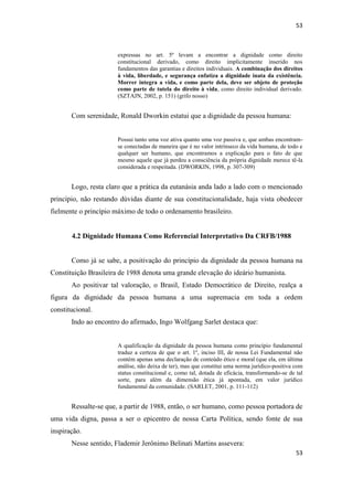 53 
53 
expressas no art. 5º levam a encontrar a dignidade como direito constitucional derivado, como direito implicitamente inserido nos fundamentos das garantias e direitos individuais. A combinação dos direitos à vida, liberdade, e segurança enfatiza a dignidade inata da existência. Morrer integra a vida, e como parte dela, deve ser objeto de proteção como parte de tutela do direito à vida, como direito individual derivado. (SZTAJN, 2002, p. 151) (grifo nosso) 
Com serenidade, Ronald Dworkin estatui que a dignidade da pessoa humana: 
Possui tanto uma voz ativa quanto uma voz passiva e, que ambas encontram- se conectadas de maneira que é no valor intrínseco da vida humana, de todo e qualquer ser humano, que encontramos a explicação para o fato de que mesmo aquele que já perdeu a consciência da própria dignidade merece tê-la considerada e respeitada. (DWORKIN, 1998, p. 307-309) 
Logo, resta claro que a prática da eutanásia anda lado a lado com o mencionado princípio, não restando dúvidas diante de sua constitucionalidade, haja vista obedecer fielmente o princípio máximo de todo o ordenamento brasileiro. 
4.2 Dignidade Humana Como Referencial Interpretativo Da CRFB/1988 
Como já se sabe, a positivação do princípio da dignidade da pessoa humana na Constituição Brasileira de 1988 denota uma grande elevação do ideário humanista. 
Ao positivar tal valoração, o Brasil, Estado Democrático de Direito, realça a figura da dignidade da pessoa humana a uma supremacia em toda a ordem constitucional. 
Indo ao encontro do afirmado, Ingo Wolfgang Sarlet destaca que: 
A qualificação da dignidade da pessoa humana como princípio fundamental traduz a certeza de que o art. 1º, inciso III, de nossa Lei Fundamental não contém apenas uma declaração de conteúdo ético e moral (que ela, em última análise, não deixa de ter), mas que constitui uma norma jurídico-positiva com status constitucional e, como tal, dotada de eficácia, transformando-se de tal sorte, para além da dimensão ética já apontada, em valor jurídico fundamental da comunidade. (SARLET, 2001, p. 111-112) 
Ressalte-se que, a partir de 1988, então, o ser humano, como pessoa portadora de uma vida digna, passa a ser o epicentro de nossa Carta Política, sendo fonte de sua inspiração. 
Nesse sentido, Flademir Jerônimo Belinati Martins assevera:  