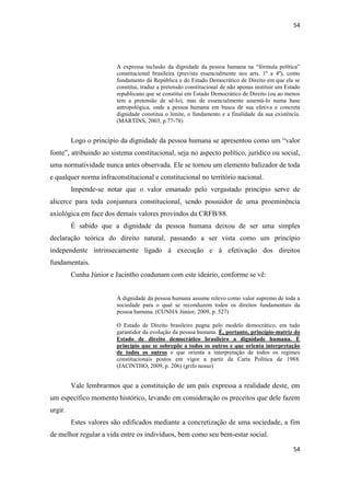 54 
54 
A expressa inclusão da dignidade da pessoa humana na “fórmula política” constitucional brasileira (prevista essencialmente nos arts. 1º a 4º), como fundamento da República e do Estado Democrático de Direito em que ela se constitui, traduz a pretensão constitucional de não apenas instituir um Estado republicano que se constitui em Estado Democrático de Direito (ou ao menos tem a pretensão de sê-lo), mas de essencialmente assentá-lo numa base antropológica, onde a pessoa humana em busca de sua efetiva e concreta dignidade constitua o limite, o fundamento e a finalidade da sua existência. (MARTINS, 2003, p.77-78) 
Logo o princípio da dignidade da pessoa humana se apresentou como um “valor fonte”, atribuindo ao sistema constitucional, seja no aspecto político, jurídico ou social, uma normatividade nunca antes observada. Ele se tornou um elemento balizador de toda e qualquer norma infraconstitucional e constitucional no território nacional. 
Impende-se notar que o valor emanado pelo vergastado princípio serve de alicerce para toda conjuntura constitucional, sendo possuidor de uma proeminência axiológica em face dos demais valores provindos da CRFB/88. 
É sabido que a dignidade da pessoa humana deixou de ser uma simples declaração teórica do direito natural, passando a ser vista como um princípio independente intrinsecamente ligado à execução e à efetivação dos direitos fundamentais. 
Cunha Júnior e Jacintho coadunam com este ideário, conforme se vê: 
A dignidade da pessoa humana assume relevo como valor supremo de toda a sociedade para o qual se reconduzem todos os direitos fundamentais da pessoa humana. (CUNHA Júnior, 2009, p. 527) 
O Estado de Direito brasileiro pugna pelo modelo democrático, em tudo garantidor da evolução da pessoa humana. É, portanto, princípio-matriz do Estado de direito democrático brasileiro a dignidade humana. É princípio que se sobrepõe a todos os outros e que orienta interpretação de todos os outros e que orienta a interpretação de todos os regimes constitucionais postos em vigor a partir da Carta Política de 1988. (JACINTHO, 2009, p. 206) (grifo nosso) 
Vale lembrarmos que a constituição de um país expressa a realidade deste, em um específico momento histórico, levando em consideração os preceitos que dele fazem urgir. 
Estes valores são edificados mediante a concretização de uma sociedade, a fim de melhor regular a vida entre os indivíduos, bem como seu bem-estar social.  