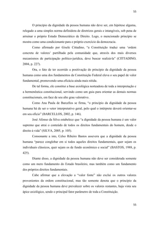 55 
55 
O princípio da dignidade da pessoa humana não deve ser, em hipótese alguma, relegado a uma simples norma definidora de diretrizes gerais e intangíveis, sob pena de arruinar o próprio Estado Democrático de Direito. Logo, o mencionado princípio se mostra como uma condicionante para o próprio exercício da democracia. 
Como afirmado por Gisele Cittadino, “a Constituição traduz uma „ordem concreta de valores‟ partilhada pela comunidade que, através dos mais diversos mecanismos de participação político-jurídica, deve buscar realizá-la” (CITTADINO, 2004, p. 227). 
Ora, o fato de ter ocorrido a positivação do princípio da dignidade da pessoa humana como uma dos fundamentos da Constituição Federal eleva o seu papel de valor fundamental, promovendo uma eficácia ainda mais nítida. 
De tal forma, ele constitui a base axiológica norteadora de toda a interpretação e a hermenêutica constitucional, servindo como um guia para orientar as demais normas constitucionais, em face de seu alto grau valorativo. 
Como Ana Paula de Barcellos se firma, “o princípio da dignidade da pessoa humana há de ser o vetor interpretativo geral, pelo qual o intérprete deverá orientar-se em seu ofício” (BARCELLOS, 2002, p. 146). 
José Afonso da Silva estabelece que “a dignidade da pessoa humana é um valor supremo que atrai o conteúdo de todos os direitos fundamentais do homem, desde o direito à vida” (SILVA, 2005, p. 105). 
Consonante a isto, Celso Ribeiro Bastos assevera que a dignidade da pessoa humana “parece conglobar em si todos aqueles direitos fundamentais, quer sejam os individuais clássicos, quer sejam os de fundo econômico e social” (BASTOS, 1988, p. 425). 
Diante disso, a dignidade da pessoa humana não deve ser considerada somente como um mero fundamento do Estado brasileiro, mas também como um fundamento dos próprios direitos fundamentais. 
Cabe afirmar que a elevação a “valor fonte” não exclui os outros valores provenientes da ordem constitucional, mas tão somente denota que o princípio da dignidade da pessoa humana deve prevalecer sobre os valores restantes, haja vista seu ápice axiológico, sendo o principal fator parâmetro de toda a Constituição.  