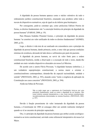 56 
56 
A dignidade da pessoa humana aparece como o núcleo valorativo de todo o ordenamento jurídico constitucional brasileiro, emanando seus produtos sobre toda a nuvem de dispositivos normativos, seja de igual ou de inferior grau hierárquico. 
Por conseguinte, pode-se constatar que, como preleciona Edilson Pereira de Farias, os direitos fundamentais são “a concreção histórica do princípio da dignidade da pessoa humana” (FARIAS, 2000, p. 19). 
Para Dinaura Godinho Pimentel Gomes, o princípio da dignidade da pessoa humana “se constitui em valor unificador de todos os direitos fundamentais” (GOMES, 2005, p.32). 
Logo, o direito à vida tem de ser analisado em consonância com o princípio da dignidade da pessoa humana, dando primazia, assim, a uma vida que possua condições mínimas de existência, deixando de lado dores e sofrimentos por parte do paciente. 
A dignidade da pessoa humana, ao servir de valor fonte para a ordem constitucional brasileira, molda a observação e a execução de todo o texto, dando-lhe unidade aos mais variados dispositivos elencados em nossa Lei Máxima. 
De acordo com a autora Flávia Piovesan, “a dignidade humana simboliza (...) um verdadeiro superprincípio constitucional, a norma maior a orientar o constitucionalismo contemporâneo, dotando-lhe de especial racionalidade, unidade e sentido” (PIOVESAN, 2003, p. 393), atuando como “norte e exigência da aplicação da Constituição aos casos concretos” (PIOVESAN, 2003, p. 394). 
Ainda nas linhas de Piovesan: 
Não se pode negar que a supremacia da Constituição inicia-se por seus princípios fundamentais, tendo ao centro a dignidade do ser humano. Não como critérios somente interpretativos, e sim, como normas constitucionais, incondicionalmente determinadas no sistema brasileiro. (PIOVESAN, 2003, p. 397) 
Devido à função proeminente do valor instaurado da dignidade da pessoa humana, a Constituição de 1988 só consegue obter um sentido realmente inteligível quando se vê ao encontro do princípio supracitado. 
Ora, é o princípio da dignidade da pessoa humana que atribui coesão axiológico- normativa ao texto constitucional, servindo como referencial interpretativo de nossa Lei Maior.  