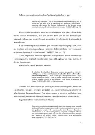57 
57 
Sobre o mencionado princípio, Ingo Wolfgang Sarlet observa que: 
Impõe-se seja ressaltada a função integradora e hermenêutica do princípio, na medida em que este serve de parâmetro para aplicação, interpretação e integração não apenas dos direitos fundamentais e das demais normas constitucionais, mas de todo o ordenamento jurídico. (SARLET, 2004, p. 80) 
Referido princípio não tem a função de excluir outros princípios, valores ou até mesmo direitos fundamentais, mas sim objetiva fazer uso de uma harmonização, sopesando valores, mas sempre levando em conta o prevalecimento da dignidade da pessoa humana. 
É de extrema importância lembrar que, consoante Ingo Wolfgang Sarlet, “tudo que consta no texto constitucional pode – ao menos de forma indireta – ser reconduzido ao valor da dignidade da pessoa humana” (SARLET, 2001, p. 117). 
Assim, impende-se notar que o princípio da dignidade da pessoa humana surge como um princípio essencial, mas não único, para a edificação de um objeto material de direitos fundamentais. 
Por seu turno, Daniel Sarmento arremata: 
O princípio da dignidade da pessoa humana representa o epicentro axiológico da ordem constitucional, irradiando efeitos sobre todo o ordenamento jurídico (...). Pode ser dito que o princípio em questão é o que confere unidade de sentido e valor ao sistema constitucional, que repousa na idéia de respeito irrestrito ao ser humano – razão última do Direito e do Estado. (SARMENTO, 2000, p. 60) (grifo nosso) 
Ademais, é de bem salientar que a utilização da concordância prática, bem como a atenta análise aos casos concretos que podem vir a surgir, também deve ser motivada pela dignidade da pessoa humana. Esta, então, conduz o intérprete legislativo a uma base valorativa primordial à subsunção da norma e à correta resolução de um conflito. 
Segundo Flademir Jerônimo Belinati Martins, 
O expresso reconhecimento da dignidade da pessoa humana como princípio fundamental traduz, em parte, a pretensão constitucional de transformá-lo em um parâmetro objetivo de harmonização dos diversos dispositivos constitucionais (e de todo sistema jurídico), obrigando o intérprete a buscar uma concordância prática entre eles, na qual o valor acolhido no princípio sem desprezar os demais valores constitucionais, seja efetivamente preservado. (MARTINS, 2003, p. 63) 
 