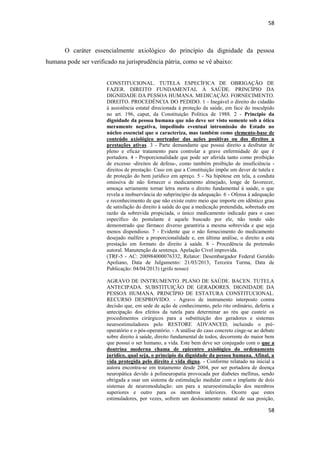 58 
58 
O caráter essencialmente axiológico do princípio da dignidade da pessoa humana pode ser verificado na jurisprudência pátria, como se vê abaixo: 
CONSTITUCIONAL. TUTELA ESPECÍFICA DE OBRIGAÇÃO DE FAZER. DIREITO FUNDAMENTAL À SAÚDE. PRINCÍPIO DA DIGNIDADE DA PESSOA HUMANA. MEDICAÇÃO. FORNECIMENTO. DIREITO. PROCEDÊNCIA DO PEDIDO. 1 - Inegável o direito do cidadão à assistência estatal direcionada à proteção da saúde, em face do insculpido no art. 196, caput, da Constituição Política de 1988. 2 - Princípio da dignidade da pessoa humana que não deve ser visto somente sob a ótica meramente negativa, impedindo eventual intromissão do Estado no núcleo essencial que o caracteriza, mas também como elemento-base de conteúdo axiológico norteador das ações positivas ou dos direitos a prestações ativas. 3 - Parte demandante que possui direito a desfrutar de pleno e eficaz tratamento para controlar a grave enfermidade de que é portadora. 4 - Proporcionalidade que pode ser aferida tanto como proibição de excesso -direitos de defesa-, como também proibição de insuficiência - direitos de prestação. Caso em que a Constituição impõe um dever de tutela e de proteção do bem jurídico em apreço. 5 - Na hipótese em tela, a conduta omissiva de não fornecer o medicamento almejado, longe de favorecer, ameaça seriamente tornar letra morta o direito fundamental à saúde, o que revela a inobservância do subprincípio da adequação. 6 - Ofensa à adequação e reconhecimento de que não existe outro meio que importe em idêntico grau de satisfação do direito à saúde do que a medicação pretendida, sobretudo em razão da sobrevida propiciada, o único medicamento indicado para o caso específico do postulante é aquele buscado por ele, não tendo sido demonstrado que fármaco diverso garantiria a mesma sobrevida e que seja menos dispendioso. 7 - Evidente que o não fornecimento do medicamento desejado malfere a proporcionalidade e, em última análise, o direito a esta prestação em formato do direito à saúde. 8 - Procedência da pretensão autoral. Manutenção da sentença. Apelação Cível improvida. 
(TRF-5 - AC: 200984000076332, Relator: Desembargador Federal Geraldo Apoliano, Data de Julgamento: 21/03/2013, Terceira Turma, Data de Publicação: 04/04/2013) (grifo nosso) 
AGRAVO DE INSTRUMENTO. PLANO DE SAÚDE. BACEN. TUTELA ANTECIPADA. SUBSTITUIÇÃO DE GERADORES. DIGNIDADE DA PESSOA HUMANA. PRINCÍPIO DE ESTATURA CONSTITUCIONAL. RECURSO DESPROVIDO. - Agravo de instrumento interposto contra decisão que, em sede de ação de conhecimento, pelo rito ordinário, deferiu a antecipação dos efeitos da tutela para determinar ao réu que custeie os procedimentos cirúrgicos para a substituição dos geradores e sistemas neuroestimuladores pelo RESTORE ADVANCED, incluindo o pré- operatório e o pós-operatório. - A análise do caso concreto cinge-se ao debate sobre direito à saúde, direito fundamental de todos, decorrente do maior bem que possui o ser humano, a vida. Este bem deve ser conjugado com o que a doutrina moderna chama de epicentro axiológico do ordenamento jurídico, qual seja, o princípio da dignidade da pessoa humana. Afinal, a vida protegida pelo direito é vida digna. - Conforme relatado na inicial a autora encontra-se em tratamento desde 2004, por ser portadora de doença neuropática devido à polineuropatia provocada por diabetes mellitus, sendo obrigada a usar um sistema de estimulação medular com o implante de dois sistemas de neuromodulação: um para a neuroestimulação dos membros superiores e outro para os membros inferiores. Ocorre que estes estimuladores, por vezes, sofrem um deslocamento natural de sua posição,  