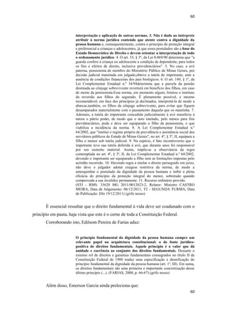60 
60 
interpretação e aplicação de outras normas. 3. Não é dado ao intérprete atribuir à norma jurídica conteúdo que atente contra a dignidade da pessoa humana e, consequentemente, contra o princípio de proteção integral e preferencial a crianças e adolescentes, já que esses postulados são a base do Estado Democrático de Direito e devem orientar a interpretação de todo o ordenamento jurídico. 4. O art. 33, § 3º, da Lei 8.069/90 determina que "a guarda confere à criança ou adolescente a condição de dependente, para todos os fins e efeitos de direito, inclusive previdenciários". 5. No caso, a avó paterna, pensionista de membro do Ministério Público de Minas Gerais, por decisão judicial transitada em julgado,obteve a tutela do impetrante, ante a ausência de condições financeiras dos pais biológicos. 6. O art. 149, § 1º, da Lei Complementar Estadual n.º 34/94determina que a parcela da pensão destinada ao cônjuge sobrevivente reverterá em benefício dos filhos, em caso de morte da pensionista.Essa norma, em momento algum, limitou o instituto da reversão aos filhos do segurado. É plenamente possível, e mesmo recomendável, em face dos princípios já declinados, interpretá-la de modo a abarcar,também, os filhos da cônjuge sobrevivente, para evitar que fiquem desamparados materialmente com o passamento daquela que os mantinha. 7. Ademais, a tutela do impetrante concedida judicialmente à avó transferiu à tutora o pátrio poder, de modo que o neto tutelado, pelo menos para fins previdenciários, pode e deve ser equiparado a filho da pensionista, o que viabiliza a incidência da norma. 8. A Lei Complementar Estadual n.º 64/2002, que "institui o regime próprio de previdência e assistência social dos servidores públicos do Estado de Minas Gerais", no art. 4º, § 3º, II, equipara a filho o menor sob tutela judicial. 9. Na espécie, é fato incontroverso que o impetrante teve sua tutela deferida à avó, que durante anos foi responsável por seu sustento material. Assim, impõe-se a observância da regra contemplada no art. 4º, § 3º, II, da Lei Complementar Estadual n.º 64/2002, devendo o impetrante ser equiparado a filho sem as limitações impostas pelo acórdão recorrido. 10. Havendo regra a tutelar o direito perseguido em juízo, não deve o julgador adotar exegese restritiva da norma, de modo a amesquinhar o postulado da dignidade da pessoa humana e inibir a plena eficácia do princípio da proteção integral do menor, sobretudo quando comprovada a sua invalidez permanente. 11. Recurso ordinário provido. 
(STJ - RMS: 33620 MG 2011/0012823-2, Relator: Ministro CASTRO MEIRA, Data de Julgamento: 06/12/2011, T2 - SEGUNDA TURMA, Data de Publicação: DJe 19/12/2011) (grifo nosso) 
É essencial ressaltar que o direito fundamental à vida deve ser coadunado com o princípio em pauta, haja vista que este é o cerne de toda a Constituição Federal. 
Corroborando isto, Edilsom Pereira de Farias aduz: 
O princípio fundamental da dignidade da pessoa humana cumpre um relevante papel na arquitetura constitucional: o de fonte jurídico- positiva de direitos fundamentais. Aquele princípio é o valor que dá unidade e coerência ao conjunto dos direitos fundamentais. Dessarte o extenso rol de direitos e garantias fundamentais consagrados no título II da Constituição Federal de 1988 traduz uma especificação e densificação do princípio fundamental da dignidade da pessoa humana (art. 1º, III). Em suma, os direitos fundamentais são uma primeira e importante concretização desse último princípio (...). (FARIAS, 2000, p. 66-67) (grifo nosso) 
Além disso, Emerson Garcia ainda preleciona que:  