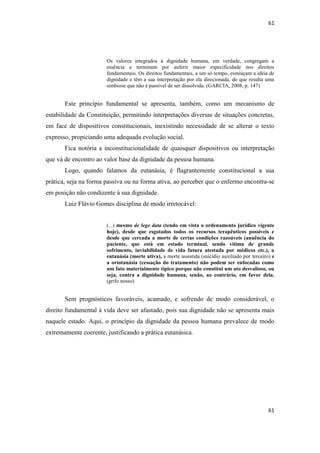 61 
61 
Os valores integrados à dignidade humana, em verdade, congregam a essência e terminam por auferir maior especificidade nos direitos fundamentais. Os direitos fundamentais, a um só tempo, esmiúçam a idéia de dignidade e têm a sua interpretação por ela direcionada, do que resulta uma simbiose que não é passível de ser dissolvida. (GARCIA, 2008, p. 147) 
Este princípio fundamental se apresenta, também, como um mecanismo de estabilidade da Constituição, permitindo interpretações diversas de situações concretas, em face de dispositivos constitucionais, inexistindo necessidade de se alterar o texto expresso, propiciando uma adequada evolução social. 
Fica notória a inconstitucionalidade de quaisquer dispositivos ou interpretação que vá de encontro ao valor base da dignidade da pessoa humana. 
Logo, quando falamos da eutanásia, é flagrantemente constitucional a sua prática, seja na forma passiva ou na forma ativa, ao perceber que o enfermo encontra-se em posição não condizente à sua dignidade. 
Luiz Flávio Gomes disciplina de modo irretocável: 
(...) mesmo de lege data (tendo em vista o ordenamento jurídico vigente hoje), desde que esgotados todos os recursos terapêuticos possíveis e desde que cercada a morte de certas condições razoáveis (anuência do paciente, que está em estado terminal, sendo vítima de grande sofrimento, inviabilidade de vida futura atestada por médicos etc.), a eutanásia (morte ativa), a morte assistida (suicídio auxiliado por terceiro) e a ortotanásia (cessação do tratamento) não podem ser enfocadas como um fato materialmente típico porque não constitui um ato desvalioso, ou seja, contra a dignidade humana, senão, ao contrário, em favor dela. (grifo nosso) 
Sem prognósticos favoráveis, acamado, e sofrendo de modo considerável, o direito fundamental à vida deve ser afastado, pois sua dignidade não se apresenta mais naquele estado. Aqui, o princípio da dignidade da pessoa humana prevalece de modo extremamente coerente, justificando a prática eutanásica. 
 