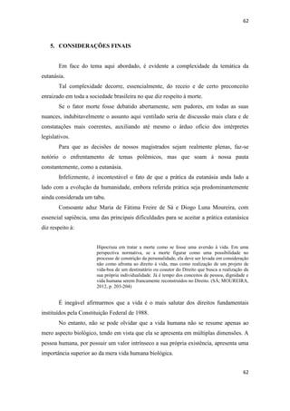 62 
62 
5. CONSIDERAÇÕES FINAIS 
Em face do tema aqui abordado, é evidente a complexidade da temática da eutanásia. 
Tal complexidade decorre, essencialmente, do receio e de certo preconceito enraizado em toda a sociedade brasileira no que diz respeito à morte. 
Se o fator morte fosse debatido abertamente, sem pudores, em todas as suas nuances, indubitavelmente o assunto aqui ventilado seria de discussão mais clara e de constatações mais coerentes, auxiliando até mesmo o árduo ofício dos intérpretes legislativos. 
Para que as decisões de nossos magistrados sejam realmente plenas, faz-se notório o enfrentamento de temas polêmicos, mas que soam à nossa pauta constantemente, como a eutanásia. 
Infelizmente, é incontestável o fato de que a prática da eutanásia anda lado a lado com a evolução da humanidade, embora referida prática seja predominantemente ainda considerada um tabu. 
Consoante aduz Maria de Fátima Freire de Sá e Diogo Luna Moureira, com essencial sapiência, uma das principais dificuldades para se aceitar a prática eutanásica diz respeito à: 
Hipocrisia em tratar a morte como se fosse uma aversão à vida. Em uma perspectiva normativa, se a morte figurar como uma possibilidade no processo de constrição da personalidade, ela deve ser levada em consideração não como afronta ao direito à vida, mas como realização de um projeto de vida-boa de um destinatário ou coautor do Direito que busca a realização da sua própria individualidade. Já é tempo dos conceitos de pessoa, dignidade e vida humana serem francamente reconstruídos no Direito. (SÁ; MOUREIRA, 2012, p. 203-204) 
É inegável afirmarmos que a vida é o mais salutar dos direitos fundamentais instituídos pela Constituição Federal de 1988. 
No entanto, não se pode olvidar que a vida humana não se resume apenas ao mero aspecto biológico, tendo em vista que ela se apresenta em múltiplas dimensões. A pessoa humana, por possuir um valor intrínseco a sua própria existência, apresenta uma importância superior ao da mera vida humana biológica.  