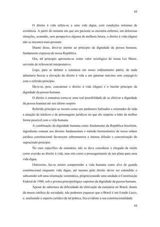 63 
63 
O direito à vida refere-se a uma vida digna, com condições mínimas de existência. A partir do instante em que um paciente se encontra enfermo, em dolorosas situações, acamado, sem perspectiva alguma de melhora futura, o direito à vida (digna) não se encontra mais presente. 
Diante disso, deve-se atentar ao princípio da dignidade da pessoa humana, fundamento expresso de nossa República. 
Ora, tal princípio apresenta-se como valor axiológico de nossa Lei Maior, servindo de referencial interpretativo. 
Logo, para se debater a eutanásia em nosso ordenamento pátrio, de nada adiantaria buscar a elevação do direito à vida a um patamar máximo sem conjugá-lo com o referido princípio. 
Deve-se, pois, concatenar o direito à vida (digna) e o basilar princípio da dignidade da pessoa humana. 
O direito à eutanásia torna-se uma real possibilidade de se efetivar a dignidade da pessoa humana até seu último suspiro. 
Referido princípio se mostra como um parâmetro balizador e orientador de toda a atuação de médicos e de personagens jurídicos no que diz respeito a lidar da melhor forma possível com a vida humana. 
A combinação da dignidade humana como fundamento da República brasileira, ingrediente comum aos direitos fundamentais e método hermenêutico de nossa ordem jurídica constitucional favorecem sobremaneira a intensa difusão e concretização do supracitado princípio. 
No caso específico da eutanásia, não se deve considerar a chegada da morte como aversão ao direito à vida, mas sim como a prosseguimento de um plano para uma vida digna. 
Outrossim, faz-se mister compreender a vida humana como alvo de guarda constitucional enquanto vida digna, até mesmo pelo direito dever ser entendido e subsumido sob uma orientação sistemática, proporcionando uma unidade à Constituição Federal de 1988, sob o prisma principiológico supremo da dignidade da pessoa humana. 
Apesar de sabermos da dificuldade da efetivação da eutanásia no Brasil, diante da massa católica da sociedade, não podemos esquecer que o Brasil é um Estado Laico, e, analisando o aspecto jurídico de tal prática, fica evidente a sua constitucionalidade.  