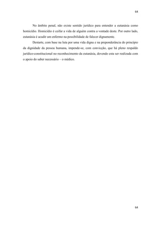64 
64 
No âmbito penal, não existe sentido jurídico para entender a eutanásia como homicídio. Homicídio é ceifar a vida de alguém contra a vontade deste. Por outro lado, eutanásia é acudir um enfermo na possibilidade de falecer dignamente. 
Destarte, com base na luta por uma vida digna e na preponderância do princípio da dignidade da pessoa humana, impende-se, com convicção, que há pleno respaldo jurídico-constitucional no reconhecimento da eutanásia, devendo esta ser realizada com o apoio do saber necessário – o médico. 
 