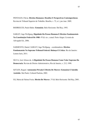 67 
67 
PIOVESAN, Flávia. Direitos Humanos: Desafios E Perspectivas Contemporâneas. Revista do Tribunal Superior do Trabalho. Brasília, v. 75, n.1, jan./mar. 2009. 
RODRIGUES, Paulo Daher. Eutanásia. Belo Horizonte: Del Rey, 1993. 
SARLET, Ingo Wolfgang. Dignidade Da Pessoa Humana E Direitos Fundamentais Na Constituição Federal De 1988. 4ª Ed. rev. e atual. Porto Alegre: Livraria do Advogado Ed., 2006. 
SARMENTO, Daniel. SARLET, Ingo Wolfgang – coordenadores. Direitos Fundamentais No Supremo Tribunal Federal: Balanço E Crítica. Rio de Janeiro: Lumen Juris, 2011. 
SILVA, José Afonso da. A Dignidade Da Pessoa Humana Como Valor Supremo Da Democracia. Revista de Direito Administrativo, Rio de Janeiro, v. 212, 1998. 
SZTAJN, Raquel. Autonomia Privada E Direito De Morrer: Eutanásia E Suicídio Assistido. São Paulo: Cultural Paulista, 2002. 
SÁ, Maria de Fátima Freire. Direito De Morrer. 3ª Ed. Belo Horizonte: Del Rey, 2001. 
