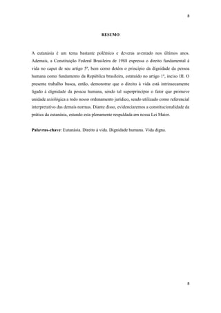 8 
8 
RESUMO 
A eutanásia é um tema bastante polêmico e deveras aventado nos últimos anos. Ademais, a Constituição Federal Brasileira de 1988 expressa o direito fundamental à vida no caput de seu artigo 5º, bem como detém o princípio da dignidade da pessoa humana como fundamento da República brasileira, estatuído no artigo 1º, inciso III. O presente trabalho busca, então, demonstrar que o direito à vida está intrinsecamente ligado à dignidade da pessoa humana, sendo tal superprincípio o fator que promove unidade axiológica a todo nosso ordenamento jurídico, sendo utilizado como referencial interpretativo das demais normas. Diante disso, evidenciaremos a constitucionalidade da prática da eutanásia, estando esta plenamente respaldada em nossa Lei Maior. 
Palavras-chave: Eutanásia. Direito à vida. Dignidade humana. Vida digna. 
 