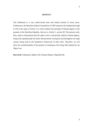 9 
9 
ABSTRACT 
The Euthanasia is a very controversial issue and indeed mooted in recent years. Furthermore, the Brazilian Federal Constitution of 1988 expresses the fundamental right to life in the caput of Article 5 as well as detains the principle of human dignity as the grounds of the Brazilian Republic, laid out in Article 1, section III. The present work, then, seeks to demonstrate that the right to life is intrinsically linked to human dignity, being such superprinciple the factor that promotes axiological unit throughout our legal system, being used as the interpretive framework of other rules. Therefore, we will show the constitutionality of the practice of euthanasia, this being fully backed by our Major Law. 
Keywords: Euthanasia. Right to life. Human Dignity. Dignified life. 
 