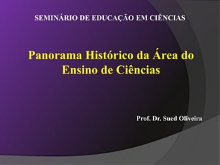 SEMINÁRIO DE EDUCAÇÃO EM CIÊNCIAS
Prof. Dr. Sued Oliveira
Panorama Histórico da Área do
Ensino de Ciências
 