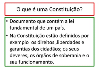 O que é uma Constituição?Documento que contém a lei fundamental de um país. Na Constituição estão definidos por exemplo  os direitos ,liberdades e garantias dos cidadãos; os seus deveres; os órgãos de soberania e o seu funcionamento.
