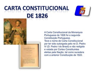 CARTA CONSTITUCIONALde 1826A Carta Constitucional da Monarquia Portuguesa de 1826 foi a segunda Constituição Portuguesa. Teve o nome de Carta Constitucional por ter sido outorgada pelo rei D. Pedro IV (D. Pedro I do Brasil) e não redigida e votada por Cortes Constituintes eleitas pela Nação, tal como sucedera com a anterior Constituição de 1822.