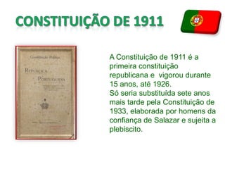 CONSTITUIÇÃO DE 1911 A Constituição de 1911 é a primeira constituição republicana e  vigorou durante 15 anos, até 1926. Só seria substituída sete anos mais tarde pela Constituição de 1933, elaborada por homens da confiança de Salazar e sujeita a plebiscito.