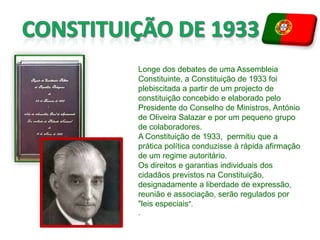 CONSTITUIÇÃO DE 1933Longe dos debates de uma Assembleia Constituinte, a Constituição de 1933 foi plebiscitada a partir de um projecto de constituição concebido e elaborado pelo Presidente do Conselho de Ministros, António de Oliveira Salazarepor um pequeno grupo de colaboradores.A Constituição de 1933, permitiu que a prática política conduzisse à rápida afirmação de um regime autoritário.Os direitos e garantias individuais dos cidadãos previstos na Constituição, designadamente a liberdade de expressão, reunião e associação, serão regulados por "leis especiais"..