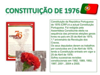 CONSTITUIÇÃO de 1976Constituição da República Portuguesa de 1976 (CRP) é a actual Constituição Portuguesa. Foi redigida pela Assembleia Constituinte eleita na sequência das primeiras eleições gerais livres no país em 25 de Abril de 1975, 1.º aniversário da Revolução dos Cravos. Os seus deputados deram os trabalhos por concluídos em 2 de Abril de 1976, tendo a Constituição entrado em vigor a 25 de Abril de 1976.Sofreu sucessivas revisões constitucionais em 1982, 1989, 1992, 1997, 2001 , 2004 e 2005.