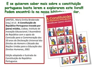 E se quiserem saber mais sobre a constituição portuguesa basta lerem e explorarem este livro!!! Podem encontrá-lo na nossa biblioteca escolar.SANTOS , Maria Emília Brederode [org.] etal.-A Constituição da República Portuguesa trocada por (para) miúdos, Lisboa, Instituto de Inovação Educacional / Assembleia da República com o apoio da Comissão para a Comemoração dos 50 anos da Declaração Universal dos Direitos do Homem e Década das Nações Unidas para a Educação dos Direitos Humanos, 2001Edição adaptada e ilustrada da Constituição da República Portuguesa.