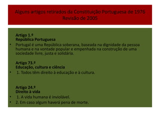 Alguns artigos retirados da Constituição Portuguesa de 1976 Revisão de 2005Artigo 1.º República Portuguesa Portugal é uma República soberana, baseada na dignidade da pessoa humana e na vontade popular e empenhada na construção de uma sociedade livre, justa e solidária. Artigo 73.ºEducação, cultura e ciência 1. Todos têm direito à educação e à cultura. Artigo 24.ºDireito à vida 1. A vida humana é inviolável. 2. Em caso algum haverá pena de morte.