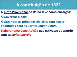 A constituição de 1822
A Junta Provisional do Reino teve como encargos:
Governar o país;
Organizar as primeiras eleições para eleger
deputados para as Cortes Constituintes.
Elaborar uma Constituição que estivesse de acordo
com as ideias liberais

 