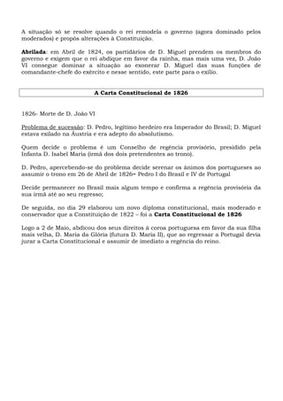 A situação só se resolve quando o rei remodela o governo (agora dominado pelos
moderados) e propôs alterações à Constituição.
Abrilada: em Abril de 1824, os partidários de D. Miguel prendem os membros do
governo e exigem que o rei abdique em favor da rainha, mas mais uma vez, D. João
VI consegue dominar a situação ao exonerar D. Miguel das suas funções de
comandante-chefe do exército e nesse sentido, este parte para o exílio.
A Carta Constitucional de 1826

1826- Morte de D. João VI
Problema de sucessão: D. Pedro, legítimo herdeiro era Imperador do Brasil; D. Miguel
estava exilado na Áustria e era adepto do absolutismo.
Quem decide o problema é um Conselho de regência provisório, presidido pela
Infanta D. Isabel Maria (irmã dos dois pretendentes ao trono).
D. Pedro, apercebendo-se do problema decide serenar os ânimos dos portugueses ao
assumir o trono em 26 de Abril de 1826= Pedro I do Brasil e IV de Portugal
Decide permanecer no Brasil mais algum tempo e confirma a regência provisória da
sua irmã até ao seu regresso;
De seguida, no dia 29 elaborou um novo diploma constitucional, mais moderado e
conservador que a Constituição de 1822 – foi a Carta Constitucional de 1826
Logo a 2 de Maio, abdicou dos seus direitos á coroa portuguesa em favor da sua filha
mais velha, D. Maria da Glória (futura D. Maria II), que ao regressar a Portugal devia
jurar a Carta Constitucional e assumir de imediato a regência do reino.

 