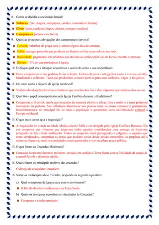 8. Como se dividia a sociedade feudal?
Nobreza [reis, duques, marqueses, condes, viscondes e barões]
Clero [papa, cardeais, bispos, abades, monges e padres]
Camponeses [servos e os livres]
9. Quais as principais obrigações dos camponeses (servos)?
Corveia: trabalhar de graça para o senhor alguns dias da semana;
Talha: entregar parte do que produzia ao Senhor no lote reservado ao seu uso;
Banalidade: pagamento em produtos que deviam ao senhor pelo uso do forno, moinho e prensas;
Dízimo: 10% do que produziam à Igreja.
10. Explique qual era a situação econômica e social do servo e sua importância.
Eram camponeses e não podiam deixar o feudo. Tinham deveres e obrigações como a corveia, a talha,
banalidade e o dízimo. Tudo que produziam, a maior parte ia para seus senhores, leigos e religiosos.
11. De onde vinha a riqueza da igreja medieval?
Vinham das doações de terras e dinheiro que recebia dos fies e dos impostos que cobrava dos servos.
12. Qual foi o papel desempenhado pela Igreja Católica durante o feudalismo?
Conquistar a fé cristã; tarefa que executou de maneira efetiva e eficaz. Era a maior e a mais poderosa
instituição do período. Sua influência alastrou-se aos poucos entre os povos romanos e germânicos,
transformando-a no principal elo de toda a população e garantindo certa uniformidade cultural à
Europa ocidental.
13. O que era e como agia a inquisição?
A Inquisição foi criada na Idade Média (século XIII) e era dirigida pela Igreja Católica Romana. Ela
era composta por tribunais que julgavam todos aqueles considerados uma ameaça às doutrinas
(conjunto de leis) desta instituição. Todos os suspeitos eram perseguidos e julgados, e aqueles que
eram condenados, cumpriam as penas que podiam variar desde prisão temporária ou perpétua até a
morte na fogueira, onde os condenados eram queimados vivos em plena praça pública.
14. O que foram as Cruzadas Medievais?
Cruzadas foram movimentos militares cristãos em sentido à Terra Santa com a finalidade de ocupá-la
e mantê-la sob o domínio cristão.
15. Quais foram os principais motivos das cruzadas?
O desejo de conquistar Jerusalém
16. Sobre as motivações das Cruzadas, responda às seguintes questões:
a) Qual o interesse da Igreja para com o movimento?
O fim do domínio mulçumano na Terra Santa.
b) Quais os interesses econômicos vinculados às Cruzadas?
Comprara e vender produtos
 