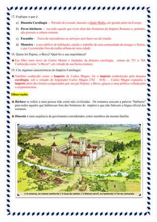 17. Explique o que é:
a) Dinastia Carolíngia - Período do reinado, durante a Idade Média, em grande parte da Europa.
b) Povos bárbaros - era todo aquele que vivia além das fronteiras do Império Romano e, portanto,
não possuía a cultura romana.
c) Escambo - Troca de mercadorias ou serviços sem fazer uso de moeda.
d) Mosteiro - é um edifício de habitação, oração e trabalho de uma comunidade de monges e freiras,
e que é construído fora da malha urbana de uma cidade
18. Quem foi Pepino, o Breve? Qual foi a sua importância?
Era filho mais novo de Carlos Martel e fundador da dinastia carolíngia, reinou de 751 a 768.
Conhecido como “o Breve", em virtude de sua baixa estatura,
19. Cite algumas características do Império Carolíngio.
Também conhecido como o Império de Carlos Magno, foi o império estabelecido pela dinastia
carolíngia, sob o reinado do Imperador Carlos Magno (742 – 814). ... Carlos Magno expandiu o
império além dos limites conquistados por seu pai Pepino, o Breve, graças a uma política voltada para
o expansionismo.
Observação:
Bárbaro se refere a uma pessoa tida como não civilizadas. Os romanos usavam a palavra "bárbaros"
para todos aqueles que habitavam fora das fronteiras do império e que não falavam a língua oficial dos
romanos.
Dinastia é uma sequência de governantes considerados como membros da mesma família.
 