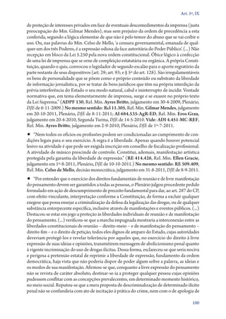 Art. 5º, IX

de proteção de interesses privados em face de eventuais descomedimentos da imprensa (justa
preocupação do Min. Gilmar Mendes), mas sem prejuízo da ordem de precedência a esta
conferida, segundo a lógica elementar de que não é pelo temor do abuso que se vai coibir o
uso. Ou, nas palavras do Min. Celso de Mello, ‘a censura governamental, emanada de qualquer um dos três Poderes, é a expressão odiosa da face autoritária do Poder Público’. (...) Não
recepção em bloco da Lei 5.250 pela nova ordem constitucional. Óbice lógico à confecção
de uma lei de imprensa que se orne de compleição estatutária ou orgânica. A própria Constituição, quando o quis, convocou o legislador de segundo escalão para o aporte regratório da
parte restante de seus dispositivos (art. 29; art. 93; e § 5º do art. 128). São irregulamentáveis
os bens de personalidade que se põem como o próprio conteúdo ou substrato da liberdade
de informação jornalística, por se tratar de bens jurídicos que têm na própria interdição da
prévia interferência do Estado o seu modo natural, cabal e ininterrupto de incidir. Vontade
normativa que, em tema elementarmente de imprensa, surge e se exaure no próprio texto
da Lei Suprema.” (ADPF 130, Rel. Min. Ayres Britto, julgamento em 30‑4‑2009, Plenário,
DJE de 6‑11‑2009.) No mesmo sentido: Rcl 11.305, Rel. Min. Gilmar Mendes, julgamento
em 20‑10‑2011, Plenário, DJE de 8‑11‑2011; AI 684.535‑AgR‑ED, Rel. Min. Eros Grau,
julgamento em 20‑4‑2010, Segunda Turma, DJE de 14‑5‑2010. Vide: ADI 4.451‑MC‑REF,
Rel. Min. Ayres Britto, julgamento em 2‑9‑2010, Plenário, DJE de 1º‑7‑2011.

•• “Nem todos os ofícios ou profissões podem ser condicionadas ao cumprimento de con-

dições legais para o seu exercício. A regra é a liberdade. Apenas quando houver potencial
lesivo na atividade é que pode ser exigida inscrição em conselho de fiscalização profissional.
A atividade de músico prescinde de controle. Constitui, ademais, manifestação artística
protegida pela garantia da liberdade de expressão.” (RE 414.426, Rel. Min. Ellen Gracie,
julgamento em 1º‑8‑2011, Plenário, DJE de 10‑10‑2011.) No mesmo sentido: RE 509.409,
Rel. Min. Celso de Mello, decisão monocrática, julgamento em 31‑8‑2011, DJE de 8‑9‑2011.

•• “Por entender que o exercício dos direitos fundamentais de reunião e de livre manifestação

do pensamento devem ser garantidos a todas as pessoas, o Plenário julgou procedente pedido
formulado em ação de descumprimento de preceito fundamental para dar, ao art. 287 do CP,
com efeito vinculante, interpretação conforme a Constituição, de forma a excluir qualquer
exegese que possa ensejar a criminalização da defesa da legalização das drogas, ou de qualquer
substância entorpecente específica, inclusive através de manifestações e eventos públicos. (...)
Destacou­‑se estar em jogo a proteção às liberdades individuais de reunião e de manifestação
do pensamento. (...) verificou­‑se que a marcha impugnada mostraria a interconexão entre as
liberdades constitucionais de reunião – direito­‑meio – e de manifestação do pensamento –
direito­‑fim – e o direito de petição, todos eles dignos de amparo do Estado, cujas autoridades
deveriam protegê­‑los e revelar tolerância por aqueles que, no exercício do direito à livre
expressão de suas ideias e opiniões, transmitirem mensagem de abolicionismo penal quanto
à vigente incriminação do uso de drogas ilícitas. Dessa forma, esclareceu­‑se que seria nociva
e perigosa a pretensão estatal de reprimir a liberdade de expressão, fundamento da ordem
democrática, haja vista que não poderia dispor de poder algum sobre a palavra, as ideias e
os modos de sua manifestação. Afirmou­‑se que, conquanto a livre expressão do pensamento
não se revista de caráter absoluto, destinar­‑se­‑ia a proteger qualquer pessoa cujas opiniões
pudessem conflitar com as concepções prevalecentes, em determinado momento histórico,
no meio social. Reputou­‑se que a mera proposta de descriminalização de determinado ilícito
penal não se confundiria com ato de incitação à prática do crime, nem com o de apologia de
100

 