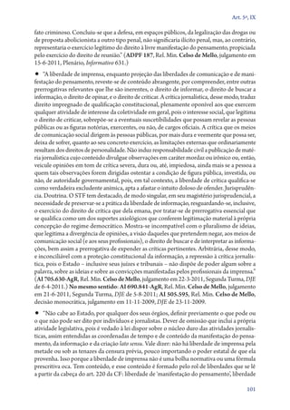 Art. 5º, IX

fato criminoso. Concluiu­‑se que a defesa, em espaços públicos, da legalização das drogas ou
de proposta abolicionista a outro tipo penal, não significaria ilícito penal, mas, ao contrário,
representaria o exercício legítimo do direito à livre manifestação do pensamento, propiciada
pelo exercício do direito de reunião.” (ADPF 187, Rel. Min. Celso de Mello, julgamento em
15‑6‑2011, Plenário, Informativo 631.)

•• “A liberdade de imprensa, enquanto projeção das liberdades de comunicação e de mani-

festação do pensamento, reveste­‑se de conteúdo abrangente, por compreender, entre outras
prerrogativas relevantes que lhe são inerentes, o direito de informar, o direito de buscar a
informação, o direito de opinar, e o direito de criticar. A crítica jornalística, desse modo, traduz
direito impregnado de qualificação constitucional, plenamente oponível aos que exercem
qualquer atividade de interesse da coletividade em geral, pois o interesse social, que legitima
o direito de criticar, sobrepõe­‑se a eventuais suscetibilidades que possam revelar as pessoas
públicas ou as figuras notórias, exercentes, ou não, de cargos oficiais. A crítica que os meios
de comunicação social dirigem às pessoas públicas, por mais dura e veemente que possa ser,
deixa de sofrer, quanto ao seu concreto exercício, as limitações externas que ordinariamente
resultam dos direitos de personalidade. Não induz responsabilidade civil a publicação de matéria jornalística cujo conteúdo divulgue observações em caráter mordaz ou irônico ou, então,
veicule opiniões em tom de crítica severa, dura ou, até, impiedosa, ainda mais se a pessoa a
quem tais observações forem dirigidas ostentar a condição de figura pública, investida, ou
não, de autoridade governamental, pois, em tal contexto, a liberdade de crítica qualifica­‑se
como verdadeira excludente anímica, apta a afastar o intuito doloso de ofender. Jurisprudência. Doutrina. O STF tem destacado, de modo singular, em seu magistério jurisprudencial, a
necessidade de preservar­‑se a prática da liberdade de informação, resguardando­‑se, inclusive,
o exercício do direito de crítica que dela emana, por tratar­‑se de prerrogativa essencial que
se qualifica como um dos suportes axiológicos que conferem legitimação material à própria
concepção do regime democrático. Mostra­‑se incompatível com o pluralismo de ideias,
que legitima a divergência de opiniões, a visão daqueles que pretendem negar, aos meios de
comunicação social (e aos seus profissionais), o direito de buscar e de interpretar as informações, bem assim a prerrogativa de expender as críticas pertinentes. Arbitrária, desse modo,
e inconciliável com a proteção constitucional da informação, a repressão à crítica jornalística, pois o Estado – inclusive seus juízes e tribunais – não dispõe de poder algum sobre a
palavra, sobre as ideias e sobre as convicções manifestadas pelos profissionais da imprensa.”
(AI 705.630‑AgR, Rel. Min. Celso de Mello, julgamento em 22‑3‑2011, Segunda Turma, DJE
de 6‑4‑2011.) No mesmo sentido: AI 690.841‑AgR, Rel. Min. Celso de Mello, julgamento
em 21‑6‑2011, Segunda Turma, DJE de 5‑8‑2011; AI 505.595, Rel. Min. Celso de Mello,
decisão monocrática, julgamento em 11‑11‑2009, DJE de 23‑11‑2009.

•• “Não cabe ao Estado, por qualquer dos seus órgãos, definir previamente o que pode ou

o que não pode ser dito por indivíduos e jornalistas. Dever de omissão que inclui a própria
atividade legislativa, pois é vedado à lei dispor sobre o núcleo duro das atividades jornalísticas, assim entendidas as coordenadas de tempo e de conteúdo da manifestação do pensamento, da informação e da criação lato sensu. Vale dizer: não há liberdade de imprensa pela
metade ou sob as tenazes da censura prévia, pouco importando o poder estatal de que ela
provenha. Isso porque a liberdade de imprensa não é uma bolha normativa ou uma fórmula
prescritiva oca. Tem conteúdo, e esse conteúdo é formado pelo rol de liberdades que se lê
a partir da cabeça do art. 220 da CF: liberdade de ‘manifestação do pensamento’, liberdade
101

 