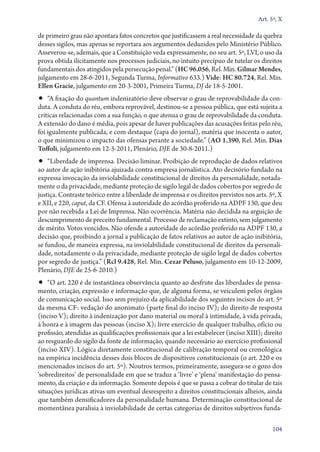 Art. 5º, X

de primeiro grau não apontara fatos concretos que justificassem a real necessidade da quebra
desses sigilos, mas apenas se reportara aos argumentos deduzidos pelo Ministério Público.
Asseverou­‑se, ademais, que a Constituição veda expressamente, no seu art. 5º, LVI, o uso da
prova obtida ilicitamente nos processos judiciais, no intuito precípuo de tutelar os direitos
fundamentais dos atingidos pela persecução penal.” (HC 96.056, Rel. Min. Gilmar Mendes,
julgamento em 28‑6‑2011, Segunda Turma, Informativo 633.) Vide: HC 80.724, Rel. Min.
Ellen Gracie, julgamento em 20‑3‑2001, Primeira Turma, DJ de 18‑5‑2001.

•• “A fixação do quantum indenizatório deve observar o grau de reprovabilidade da con-

duta. A conduta do réu, embora reprovável, destinou­‑se a pessoa pública, que está sujeita a
críticas relacionadas com a sua função, o que atenua o grau de reprovabilidade da conduta.
A extensão do dano é média, pois apesar de haver publicações das acusações feitas pelo réu,
foi igualmente publicada, e com destaque (capa do jornal), matéria que inocenta o autor,
o que minimizou o impacto das ofensas perante a sociedade.” (AO 1.390, Rel. Min. Dias
Toffoli, julgamento em 12‑5‑2011, Plenário, DJE de 30‑8‑2011.)

•• “Liberdade de imprensa. Decisão liminar. Proibição de reprodução de dados relativos

ao autor de ação inibitória ajuizada contra empresa jornalística. Ato decisório fundado na
expressa invocação da inviolabilidade constitucional de direitos da personalidade, notadamente o da privacidade, mediante proteção de sigilo legal de dados cobertos por segredo de
justiça. Contraste teórico entre a liberdade de imprensa e os direitos previstos nos arts. 5º, X
e XII, e 220, caput, da CF. Ofensa à autoridade do acórdão proferido na ADPF 130, que deu
por não recebida a Lei de Imprensa. Não ocorrência. Matéria não decidida na arguição de
descumprimento de preceito fundamental. Processo de reclamação extinto, sem julgamento
de mérito. Votos vencidos. Não ofende a autoridade do acórdão proferido na ADPF 130, a
decisão que, proibindo a jornal a publicação de fatos relativos ao autor de ação inibitória,
se fundou, de maneira expressa, na inviolabilidade constitucional de direitos da personalidade, notadamente o da privacidade, mediante proteção de sigilo legal de dados cobertos
por segredo de justiça.” (Rcl 9.428, Rel. Min. Cezar Peluso, julgamento em 10‑12‑2009,
Plenário, DJE de 25‑6‑2010.)

•• “O art. 220 é de instantânea observância quanto ao desfrute das liberdades de pensa-

mento, criação, expressão e informação que, de alguma forma, se veiculem pelos órgãos
de comunicação social. Isso sem prejuízo da aplicabilidade dos seguintes incisos do art. 5º
da mesma CF: vedação do anonimato (parte final do inciso IV); do direito de resposta
(inciso V); direito à indenização por dano material ou moral à intimidade, à vida privada,
à honra e à imagem das pessoas (inciso X); livre exercício de qualquer trabalho, ofício ou
profissão, atendidas as qualificações profissionais que a lei estabelecer (inciso XIII); direito
ao resguardo do sigilo da fonte de informação, quando necessário ao exercício profissional
(inciso XIV). Lógica diretamente constitucional de calibração temporal ou cronológica
na empírica incidência desses dois blocos de dispositivos constitucionais (o art. 220 e os
mencionados incisos do art. 5º). Noutros termos, primeiramente, assegura­‑se o gozo dos
‘sobredireitos’ de personalidade em que se traduz a ‘livre’ e ‘plena’ manifestação do pensamento, da criação e da informação. Somente depois é que se passa a cobrar do titular de tais
situações jurídicas ativas um eventual desrespeito a direitos constitucionais alheios, ainda
que também densificadores da personalidade humana. Determinação constitucional de
momentânea paralisia à inviolabilidade de certas categorias de direitos subjetivos funda104

 