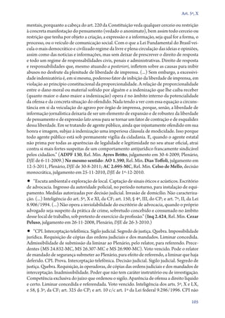 Art. 5º, X

mentais, porquanto a cabeça do art. 220 da Constituição veda qualquer cerceio ou restrição
à concreta manifestação do pensamento (vedado o anonimato), bem assim todo cerceio ou
restrição que tenha por objeto a criação, a expressão e a informação, seja qual for a forma, o
processo, ou o veículo de comunicação social. Com o que a Lei Fundamental do Brasil veicula o mais democrático e civilizado regime da livre e plena circulação das ideias e opiniões,
assim como das notícias e informações, mas sem deixar de prescrever o direito de resposta
e todo um regime de responsabilidades civis, penais e administrativas. Direito de resposta
e responsabilidades que, mesmo atuando a posteriori, infletem sobre as causas para inibir
abusos no desfrute da plenitude de liberdade de imprensa. (...) Sem embargo, a excessividade indenizatória é, em si mesma, poderoso fator de inibição da liberdade de imprensa, em
violação ao princípio constitucional da proporcionalidade. A relação de proporcionalidade
entre o dano moral ou material sofrido por alguém e a indenização que lhe caiba receber
(quanto maior o dano maior a indenização) opera é no âmbito interno da potencialidade
da ofensa e da concreta situação do ofendido. Nada tendo a ver com essa equação a circunstância em si da veiculação do agravo por órgão de imprensa, porque, senão, a liberdade de
informação jornalística deixaria de ser um elemento de expansão e de robustez da liberdade
de pensamento e de expressão lato sensu para se tornar um fator de contração e de esqualidez
dessa liberdade. Em se tratando de agente público, ainda que injustamente ofendido em sua
honra e imagem, subjaz à indenização uma imperiosa cláusula de modicidade. Isso porque
todo agente público está sob permanente vigília da cidadania. E, quando o agente estatal
não prima por todas as aparências de legalidade e legitimidade no seu atuar oficial, atrai
contra si mais fortes suspeitas de um comportamento antijurídico francamente sindicável
pelos cidadãos.” (ADPF 130, Rel. Min. Ayres Britto, julgamento em 30‑4‑2009, Plenário,
DJE de 6‑11‑2009.) No mesmo sentido: AO 1.390, Rel. Min. Dias Toffoli, julgamento em
12‑5‑2011, Plenário, DJE de 30‑8‑2011; AC 2.695‑MC, Rel. Min. Celso de Mello, decisão
monocrática, julgamento em 25‑11‑2010, DJE de 1º‑12‑2010.

•• “Escuta ambiental e exploração de local. Captação de sinais óticos e acústicos. Escritório

de advocacia. Ingresso da autoridade policial, no período noturno, para instalação de equipamento. Medidas autorizadas por decisão judicial. Invasão de domicílio. Não caracterização. (...) Inteligência do art. 5º, X e XI, da CF; art. 150, § 4º, III, do CP; e art. 7º, II, da Lei
8.906/1994. (...) Não opera a inviolabilidade do escritório de advocacia, quando o próprio
advogado seja suspeito da prática de crime, sobretudo concebido e consumado no âmbito
desse local de trabalho, sob pretexto de exercício da profissão.” (Inq 2.424, Rel. Min. Cezar
Peluso, julgamento em 26‑11‑2008, Plenário, DJE de 26‑3‑2010.)

•• “CPI. Interceptação telefônica. Sigilo judicial. Segredo de justiça. Quebra. Impossibilida­de

jurídica. Requisição de cópias das ordens judiciais e dos mandados. Liminar concedida.
Admissibilidade de submissão da liminar ao Plenário, pelo relator, para referendo. Precedentes (MS 24.832‑MC, MS 26.307‑MC e MS 26.900‑MC). Voto vencido. Pode o relator
de mandado de segurança submeter ao Plenário, para efeito de referendo, a liminar que haja
deferido. CPI. Prova. Interceptação telefônica. Decisão judicial. Sigilo judicial. Segredo de
justiça. Quebra. Requisição, às operadoras, de cópias das ordens judiciais e dos mandados de
interceptação. Inadmissibilidade. Poder que não tem caráter instrutório ou de investigação.
Competência exclusiva do juízo que ordenou o sigilo. Aparência de ofensa a direito líquido
e certo. Liminar concedida e referendada. Voto vencido. Inteligência dos arts. 5º, X e LX,
e 58, § 3º, da CF; art. 325 do CP; e art. 10 c/c art. 1º da Lei federal 9.296/1996. CPI não
105

 