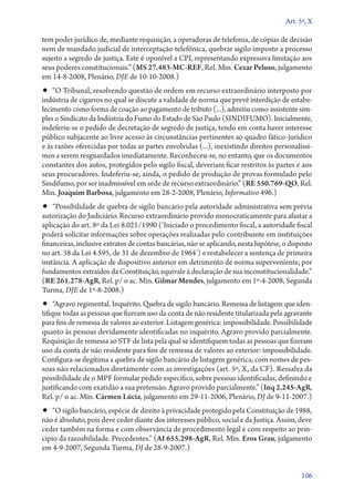 Art. 5º, X

tem poder jurídico de, mediante requisição, a operadoras de telefonia, de cópias de decisão
nem de mandado judicial de interceptação telefônica, quebrar sigilo imposto a processo
sujeito a segredo de justiça. Este é oponível a CPI, representando expressiva limitação aos
seus poderes constitucionais.” (MS 27.483‑MC‑REF, Rel. Min. Cezar Peluso, julgamento
em 14‑8‑2008, Plenário, DJE de 10‑10‑2008.)

•• “O Tribunal, resolvendo questão de ordem em recurso extraordinário interposto por

indústria de cigarros no qual se discute a validade de norma que prevê interdição de estabelecimento como forma de coação ao pagamento de tributo (...), admitiu como assistente simples o Sindicato da Indústria do Fumo do Estado de São Paulo (SINDIFUMO). Inicialmente,
indeferiu­‑se o pedido de decretação de segredo de justiça, tendo em conta haver interesse
público subjacente ao livre acesso às circunstâncias pertinentes ao quadro fático­‑jurídico
e às razões oferecidas por todas as partes envolvidas (...), inexistindo direitos personalíssimos a serem resguardados imediatamente. Reconheceu­‑se, no entanto, que os documentos
constantes dos autos, protegidos pelo sigilo fiscal, deveriam ficar restritos às partes e aos
seus procuradores. Indeferiu­‑se, ainda, o pedido de produção de provas formulado pelo
Sindifumo, por ser inadmissível em sede de recurso extraordinário.” (RE 550.769‑QO, Rel.
Min. Joaquim Barbosa, julgamento em 28‑2‑2008, Plenário, Informativo 496.)

•• “Possibilidade de quebra de sigilo bancário pela autoridade administrativa sem prévia
autorização do Judiciário. Recurso extraordinário provido monocraticamente para afastar a
aplicação do art. 8º da Lei 8.021/1990 (‘Iniciado o procedimento fiscal, a autoridade fiscal
poderá solicitar informações sobre operações realizadas pelo contribuinte em instituições
financeiras, inclusive extratos de contas bancárias, não se aplicando, nesta hipótese, o disposto
no art. 38 da Lei 4.595, de 31 de dezembro de 1964’) e restabelecer a sentença de primeira
instância. A aplicação de dispositivo anterior em detrimento de norma superveniente, por
fundamentos extraídos da Constituição, equivale à declaração de sua inconstitucionalidade.”
(RE 261.278‑AgR, Rel. p/ o ac. Min. Gilmar Mendes, julgamento em 1º‑4‑2008, Segunda
Turma, DJE de 1º‑8‑2008.)

•• “Agravo regimental. Inquérito. Quebra de sigilo bancário. Remessa de listagem que iden-

tifique todas as pessoas que fizeram uso da conta de não residente titularizada pela agravante
para fins de remessa de valores ao exterior. Listagem genérica: impossibilidade. Possibilidade
quanto às pessoas devidamente identificadas no inquérito. Agravo provido parcialmente.
Requisição de remessa ao STF de lista pela qual se identifiquem todas as pessoas que fizeram
uso da conta de não residente para fins de remessa de valores ao exterior: impossibilidade.
Configura­‑se ilegítima a quebra de sigilo bancário de listagem genérica, com nomes de pessoas não relacionados diretamente com as investigações (art. 5º, X, da CF). Ressalva da
possibilidade de o MPF formular pedido específico, sobre pessoas identificadas, definindo e
justificando com exatidão a sua pretensão. Agravo provido parcialmente.” (Inq 2.245‑AgR,
Rel. p/ o ac. Min. Cármen Lúcia, julgamento em 29‑11‑2006, Plenário, DJ de 9‑11‑2007.)

•• “O sigilo bancário, espécie de direito à privacidade protegido pela Constituição de 1988,

não é absoluto, pois deve ceder diante dos interesses público, social e da Justiça. Assim, deve
ceder também na forma e com observância de procedimento legal e com respeito ao princípio da razoabilidade. Precedentes.” (AI 655.298‑AgR, Rel. Min. Eros Grau, julgamento
em 4‑9‑2007, Segunda Turma, DJ de 28‑9‑2007.)
106

 