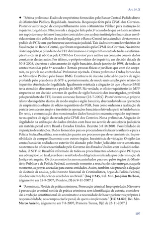 Art. 5º, X

•• “Sétima preliminar. Dados de empréstimo fornecidos pelo Banco Central. Pedido direto

do Ministério Público. Ilegalidade. Ausência. Requisição feita pela CPMI dos Correios.
Posterior autorização de compartilhamento com o Ministério Público para instrução do
inquérito. Legalidade. Não procede a alegação feita pelo 5º acusado de que os dados relativos
aos supostos empréstimos bancários contraídos com as duas instituições financeiras envolvidas teriam sido colhidos de modo ilegal, pois o Banco Central teria atendido diretamente a
pedido do PGR sem que houvesse autorização judicial. Tais dados constam de relatórios de
fiscalização do Banco Central, que foram requisitados pela CPMI dos Correios. No âmbito
deste inquérito, o presidente do STF determinou o ‘compartilhamento de todas as informações bancárias já obtidas pela CPMI dos Correios’ para análise em conjunto com os dados
constantes destes autos. Por último, o próprio relator do inquérito, em decisão datada de
30‑8‑2005, decretou o afastamento do sigilo bancário, desde janeiro de 1998, de todas as
contas mantidas pelo 5º acusado e ‘demais pessoas físicas e jurídicas que com ele cooperam, ou por ele são controladas’. Preliminar rejeitada. Oitava preliminar. Dados fornecidos
ao Ministério Público pelo banco BMG. Existência de decisão judicial de quebra de sigilo
proferida pelo presidente do STF e, posteriormente, de modo mais amplo, pelo relator do
inquérito. Ausência de ilegalidade. Igualmente rejeitada a alegação de que o banco BMG
teria atendido diretamente a pedido do MPF. Na verdade, o ofício requisitório do MPF
amparou­‑se em decisão anterior de quebra de sigilo bancário dos investigados, proferida
pelo presidente do STF, durante o recesso forense (25‑7‑2005). Posteriormente, o próprio
relator do inquérito afastou de modo amplo o sigilo bancário, abarcando todas as operações
de empréstimos objeto do ofício requisitório do PGR, bem como ordenou a realização de
perícia com acesso amplo e irrestrito às operações bancárias efetivadas pelo referido banco.
De resto, a comunicação dos mencionados dados bancários encontra respaldo suplementar na quebra de sigilo decretada pela CPMI dos Correios. Nona preliminar. Alegação de
ilegalidade na utilização de dados obtidos com base no acordo de assistência judiciária
em matéria penal entre Brasil e Estados Unidos. Decreto 3.810/2001. Possibilidade de
imposição de restrições. Dados fornecidos para os procuradores federais brasileiros e para a
Polícia Federal brasileira, sem restrição quanto aos processos que deveriam instruir. Impossibilidade de compartilhamento com outros órgãos. Inexistência de violação. O sigilo das
contas bancárias sediadas no exterior foi afastado pelo Poder Judiciário norte­‑americano,
nos termos do ofício encaminhado pelo Governo dos Estados Unidos com os dados solicitados. O STF do Brasil foi informado de todos os procedimentos adotados pelo PGR para
sua obtenção e, ao final, recebeu o resultado das diligências realizadas por determinação da
Justiça estrangeira. Os documentos foram encaminhados para uso pelos órgãos do Ministério Público e da Polícia Federal, contendo somente a ressalva de não entregar, naquele
momento, as provas anexadas para outras entidades. Assim, também não procede a alegação
de ilicitude da análise, pelo Instituto Nacional de Criminalística, órgão da Polícia Federal,
dos documentos bancários recebidos no Brasil.” (Inq 2.245, Rel. Min. Joaquim Barbosa,
julgamento em 28‑8‑2007, Plenário, DJ de 9‑11‑2007.)

•• “Anonimato. Notícia de prática criminosa. Persecução criminal. Impropriedade. Não serve

à persecução criminal notícia de prática criminosa sem identificação da autoria, consideradas a vedação constitucional do anonimato e a necessidade de haver parâmetros próprios à
responsabilidade, nos campos cível e penal, de quem a implemente.” (HC 84.827, Rel. Min.
Marco Aurélio, julgamento em 7‑8‑2007, Primeira Turma, DJE de 23‑11‑2007.)
107

 