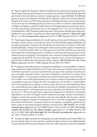 Art. 5º, X

•• “Agravo regimental. Inquérito. Quebra de sigilo bancário. Remessa de listagem que iden-

tifique todas as pessoas que fizeram uso da conta de não residente titularizada pela agravante
para fins de remessa de valores ao exterior. Listagem genérica: impossibilidade. Possibilidade
quanto às pessoas devidamente identificadas no inquérito. Agravo provido parcialmente.
Requisição de remessa ao STF de lista pela qual se identifiquem todas as pessoas que fizeram
uso da conta de não residente para fins de remessa de valores ao exterior: impossibilidade.
Configura­‑se ilegítima a quebra de sigilo bancário de listagem genérica, com nomes de pessoas não relacionados diretamente com as investigações (art. 5º, X, da CF). Ressalva da
possibilidade de o MPF formular pedido específico, sobre pessoas identificadas, definindo e
justificando com exatidão a sua pretensão. Agravo provido parcialmente.” (Inq 2.245‑AgR,
Rel. p/ o ac. Min. Cármen Lúcia, julgamento em 29‑11‑2006, Plenário, DJ de 9‑11‑2007.)

•• “Indenização. Responsabilidade civil. Lei de Imprensa. Dano moral. Publicação de notícia

inverídica, ofensiva à honra e à boa fama da vítima. Ato ilícito absoluto. Responsabilidade civil
da empresa jornalística. Limitação da verba devida, nos termos do art. 52 da Lei 5.250/1967.
Inadmissibilidade. Norma não recebida pelo ordenamento jurídico vigente. Interpretação
do art. 5º, IV, V, IX, X, XIII e XIV, e art. 220, caput e § 1º, da CF de 1988. Recurso extraordinário improvido. Toda limitação, prévia e abstrata, ao valor de indenização por dano moral,
objeto de juízo de equidade, é incompatível com o alcance da indenizabilidade irrestrita
assegurada pela atual CR. Por isso, já não vige o disposto no art. 52 da Lei de Imprensa, o
qual não foi recebido pelo ordenamento jurídico vigente.” (RE 447.584, Rel. Min. Cezar
Peluso, julgamento em 28‑11‑2006, Segunda Turma, DJ de 16‑3‑2007.)

•• “As algemas, em prisões que provocam grande estardalhaço e comoção pública, cumprem,

hoje, exatamente o papel da infâmia social. E esta é uma pena que se impõe antes mesmo de
se finalizar a apuração e o processo penal devido, para que se fixe a punição necessária para
que a sociedade imponha o direito a que deve se submeter o criminoso. Se a prisão é uma
situação pública – e é certo que a sociedade tem o direito de saber quem a ela se submete – é
de se acolher como válida juridicamente que se o preso se oferece às providências policiais
sem qualquer reação que coloque em risco a sua segurança, a de terceiros e a ordem pública
não há necessidade de uso superior ou desnecessário de força ou constrangimento. Nesse
caso, as providências para coagir não são uso, mas abuso de medidas e instrumentos. E abuso,
qualquer que seja ele e contra quem quer que seja, é indevido no Estado Democrático. A CR,
em seu art. 5º, III, em sua parte final, assegura que ninguém será submetido a tratamento
degradante, e, no inciso X daquele mesmo dispositivo, protege o direito à intimidade, à
imagem e à honra das pessoas. De todas as pessoas, seja realçado. Não há, para o direito,
pessoas de categorias variadas. O ser humano é um e a ele deve ser garantido o conjunto
dos direitos fundamentais. As penas haverão de ser impostas e cumpridas, igualmente por
todos os que se encontrem em igual condição, na forma da lei.” (HC 89.429, voto da Min.
Cármen Lúcia, julgamento em 22‑8‑2006, Primeira Turma, DJ de 2‑2‑2007.) No mesmo
sentido: HC 91.952, Rel. Min. Marco Aurélio, julgamento em 7‑8‑2008, Plenário, DJE
de 19‑12‑2008. Vide: Rcl 9.468‑AgR, Rel. Min. Ricardo Lewandowski, julgamento em
24‑3‑2011, Plenário, DJE de 11‑4‑2011.

•• “A quebra de sigilo não pode ser manipulada, de modo arbitrário, pelo Poder Público ou

por seus agentes. É que, se assim não fosse, a quebra de sigilo converter­‑se­‑ia, ilegitimamente,
em instrumento de busca generalizada e de devassa indiscriminada da esfera de intimidade
108

 