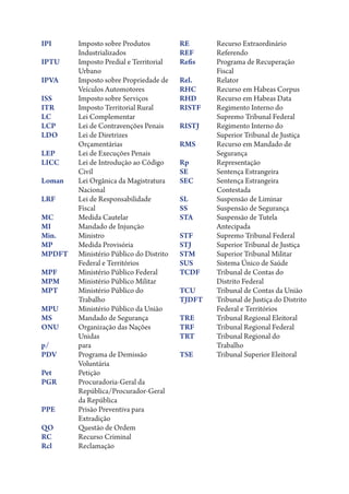 IPI	Imposto sobre Produtos
Industrializados
IPTU	Imposto Predial e Territorial
Urbano
IPVA	Imposto sobre Propriedade de
Veículos Automotores
ISS	
Imposto sobre Serviços
ITR	
Imposto Territorial Rural
LC	
Lei Complementar
LCP	
Lei de Contravenções Penais
LDO	Lei de Diretrizes
Orçamentárias
LEP	
Lei de Execuções Penais
LICC	Lei de Introdução ao Código
Civil
Loman	Lei Orgânica da Magistratura
Nacional
LRF	Lei de Responsabilidade
Fiscal
MC	
Medida Cautelar
MI	
Mandado de Injunção
Min.	Ministro
MP	
Medida Provisória
MPDFT	Ministério Público do Distrito
Federal e Territórios
MPF	
Ministério Público Federal
MPM	
Ministério Público Militar
MPT	Ministério Público do
Trabalho
MPU	
Ministério Público da União
MS	
Mandado de Segurança
ONU	Organização das Nações
Unidas
p/	para
PDV	Programa de Demissão
Voluntária
Pet	Petição
PGR	Procuradoria-Geral da
República/Procurador-Geral
da República
PPE	Prisão Preventiva para
Extradição
QO	
Questão de Ordem
RC	
Recurso Criminal
Rcl	Reclamação

RE	
Recurso Extraordinário
REF	Referendo
Refis	Programa de Recuperação
Fiscal
Rel.	Relator
RHC	
Recurso em Habeas Corpus
RHD	
Recurso em Habeas Data
RISTF	Regimento Interno do
Supremo Tribunal Federal
RISTJ	Regimento Interno do
Superior Tribunal de Justiça
RMS	Recurso em Mandado de
Segurança
Rp	Representação
SE	
Sentença Estrangeira
SEC	Sentença Estrangeira
Contestada
SL	
Suspensão de Liminar
SS	
Suspensão de Segurança
STA	Suspensão de Tutela
Antecipada
STF	
Supremo Tribunal Federal
STJ	
Superior Tribunal de Justiça
STM	
Superior Tribunal Militar
SUS	
Sistema Único de Saúde
TCDF	Tribunal de Contas do
Distrito Federal
TCU	
Tribunal de Contas da União
TJDFT	Tribunal de Justiça do Distrito
Federal e Territórios
TRE	
Tribunal Regional Eleitoral
TRF	
Tribunal Regional Federal
TRT	Tribunal Regional do
Trabalho
TSE	
Tribunal Superior Eleitoral

 