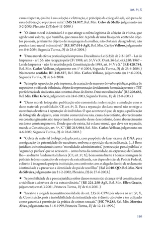 Art. 5º, X

causa respeitar, quanto à sua adoção e efetivação, o princípio da colegialidade, sob pena de
essa deliberação reputar­‑se nula.” (MS 24.817, Rel. Min. Celso de Mello, julgamento em
3‑2‑2005, Plenário, DJE de 6‑11‑2009.)

•• “O dano moral indenizável é o que atinge a esfera legítima de afeição da vítima, que

agride seus valores, que humilha, que causa dor. A perda de uma frasqueira contendo objetos pessoais, geralmente objetos de maquiagem da mulher, não obstante desagradável, não
produz dano moral indenizável.” (RE 387.014‑AgR, Rel. Min. Carlos Velloso, julgamento
em 8‑6‑2004, Segunda Turma, DJ de 25‑6‑2004.)

•• “Dano moral: ofensa praticada pela imprensa. Decadência: Lei 5.250, de 9‑2‑1967 – Lei de

Imprensa – art. 56: não recepção pela CF/1988, art. 5º, V e X. O art. 56 da Lei 5.250/1967 –
Lei de Imprensa – não foi recebido pela Constituição de 1988, art. 5º, V e X.” (RE 420.784,
Rel. Min. Carlos Velloso, julgamento em 1°­‑6‑2004, Segunda Turma, DJ de 25‑6‑2004.)
No mesmo sentido: RE 348.827, Rel. Min. Carlos Velloso, julgamento em 1º‑6‑2004,
Segunda Turma, DJ de 6‑8‑2004.

•• “A simples reprodução, pela imprensa, de acusação de mau uso de verbas públicas, prática de

nepotismo e tráfico de influência, objeto de representação devidamente formulada perante o TST
por federação de sindicatos, não constitui abuso de direito. Dano moral indevido.” (RE 208.685,
Rel. Min. Ellen Gracie, julgamento em 24‑6‑2003, Segunda Turma, DJ de 22‑8‑2003.)

•• “Dano moral: fotografia: publicação não consentida: indenização: cumulação com o

dano material: possibilidade. CF, art. 5º, X. Para a reparação do dano moral não se exige a
ocorrência de ofensa à reputação do indivíduo. O que acontece é que, de regra, a publicação
da fotografia de alguém, com intuito comercial ou não, causa desconforto, aborrecimento
ou constrangimento, não importando o tamanho desse desconforto, desse aborrecimento
ou desse constrangimento. Desde que ele exista, há o dano moral, que deve ser reparado,
manda a Constituição, art. 5º, X.” (RE 215.984, Rel. Min. Carlos Velloso, julgamento em
4‑6‑2002, Segunda Turma, DJ de 28‑6‑2002.)

•• “Coleta de material biológico da placenta, com propósito de fazer exame de DNA, para
averiguação de paternidade do nascituro, embora a oposição da extraditanda. (...) Bens
jurídicos constitucionais como ‘moralidade administrativa’, ‘persecução penal pública’ e
‘segurança pública’ que se acrescem – como bens da comunidade, na expressão de Canotilho – ao direito fundamental à honra (CF, art. 5º, X), bem assim direito à honra e à imagem de
policiais federais acusados de estupro da extraditanda, nas dependências da Polícia Federal,
e direito à imagem da própria instituição, em confronto com o alegado direito da reclamante
à intimidade e a preservar a identidade do pai de seu filho.” (Rcl 2.040‑QO, Rel. Min. Néri
da Silveira, julgamento em 21‑2‑2002, Plenário, DJ de 27‑6‑2003.)

•• “A possibilidade de a pessoa jurídica sofrer danos morais não alcança nível constitucional

a viabilizar a abertura da via extraordinária.” (RE 221.250‑AgR, Rel. Min. Ellen Gracie,
julgamento em 6‑3‑2001, Primeira Turma, DJ de 6‑4‑2001.)

•• “Inexiste a alegada inconstitucionalidade do art. 235 do CPM por ofensa ao art. 5º, X,

da Constituição, pois a inviolabilidade da intimidade não é direito absoluto a ser utilizado
como garantia à permissão da prática de crimes sexuais.” (HC 79.285, Rel. Min. Moreira
Alves, julgamento em 31‑8‑1999, Primeira Turma, DJ de 12‑11‑1999.)
110

 