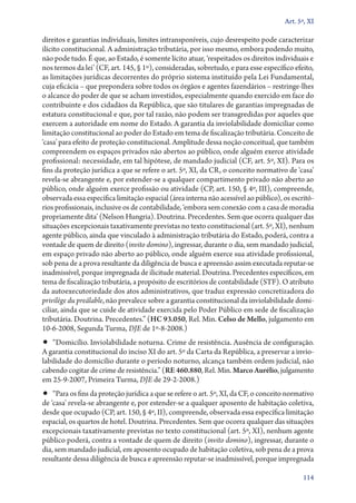 Art. 5º, XI

direitos e garantias individuais, limites intransponíveis, cujo desrespeito pode caracterizar
ilícito constitucional. A administração tributária, por isso mesmo, embora podendo muito,
não pode tudo. É que, ao Estado, é somente lícito atuar, ‘respeitados os direitos individuais e
nos termos da lei’ (CF, art. 145, § 1º), consideradas, sobretudo, e para esse específico efeito,
as limitações jurídicas decorrentes do próprio sistema instituído pela Lei Fundamental,
cuja eficácia – que prepondera sobre todos os órgãos e agentes fazendários – restringe­‑lhes
o alcance do poder de que se acham investidos, especialmente quando exercido em face do
contribuinte e dos cidadãos da República, que são titulares de garantias impregnadas de
estatura constitucional e que, por tal razão, não podem ser transgredidas por aqueles que
exercem a autoridade em nome do Estado. A garantia da inviolabilidade domiciliar como
limitação constitucional ao poder do Estado em tema de fiscalização tributária. Conceito de
‘casa’ para efeito de proteção constitucional. Amplitude dessa noção conceitual, que também
compreendem os espaços privados não abertos ao público, onde alguém exerce atividade
profissional: necessidade, em tal hipótese, de mandado judicial (CF, art. 5º, XI). Para os
fins da proteção jurídica a que se refere o art. 5º, XI, da CR, o conceito normativo de ‘casa’
revela­‑se abrangente e, por estender­‑se a qualquer compartimento privado não aberto ao
público, onde alguém exerce profissão ou atividade (CP, art. 150, § 4º, III), compreende,
observada essa específica limitação espacial (área interna não acessível ao público), os escritórios profissionais, inclusive os de contabilidade, ‘embora sem conexão com a casa de moradia
propriamente dita’ (Nelson Hungria). Doutrina. Precedentes. Sem que ocorra qualquer das
situações excepcionais taxativamente previstas no texto constitucional (art. 5º, XI), nenhum
agente público, ainda que vinculado à administração tributária do Estado, poderá, contra a
vontade de quem de direito (invito domino), ingressar, durante o dia, sem mandado judicial,
em espaço privado não aberto ao público, onde alguém exerce sua atividade profissional,
sob pena de a prova resultante da diligência de busca e apreensão assim executada reputar­‑se
inadmissível, porque impregnada de ilicitude material. Doutrina. Precedentes específicos, em
tema de fiscalização tributária, a propósito de escritórios de contabilidade (STF). O atributo
da autoexecutoriedade dos atos administrativos, que traduz expressão concretizadora do
privilège du preálable, não prevalece sobre a garantia constitucional da inviolabilidade domiciliar, ainda que se cuide de atividade exercida pelo Poder Público em sede de fiscalização
tributária. Doutrina. Precedentes.” (HC 93.050, Rel. Min. Celso de Mello, julgamento em
10‑6‑2008, Segunda Turma, DJE de 1º‑8‑2008.)

•• “Domicílio. Inviolabilidade noturna. Crime de resistência. Ausência de configuração.

A garantia constitucional do inciso XI do art. 5º da Carta da República, a preservar a inviolabilidade do domicílio durante o período noturno, alcança também ordem judicial, não
cabendo cogitar de crime de resistência.” (RE 460.880, Rel. Min. Marco Aurélio, julgamento
em 25‑9‑2007, Primeira Turma, DJE de 29‑2‑2008.)

•• “Para os fins da proteção jurídica a que se refere o art. 5º, XI, da CF, o conceito normativo

de ‘casa’ revela­‑se abrangente e, por estender­‑se a qualquer aposento de habitação coletiva,
desde que ocupado (CP, art. 150, § 4º, II), compreende, observada essa específica limitação
espacial, os quartos de hotel. Doutrina. Precedentes. Sem que ocorra qualquer das situações
excepcionais taxativamente previstas no texto constitucional (art. 5º, XI), nenhum agente
público poderá, contra a vontade de quem de direito (invito domino), ingressar, durante o
dia, sem mandado judicial, em aposento ocupado de habitação coletiva, sob pena de a prova
resultante dessa diligência de busca e apreensão reputar­‑se inadmissível, porque impregnada
114

 