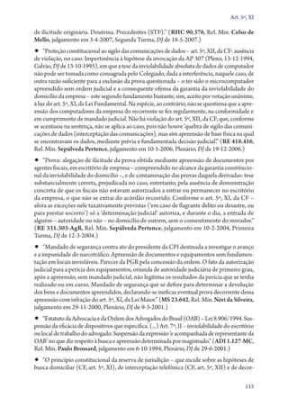 Art. 5º, XI

de ilicitude originária. Doutrina. Precedentes (STF).” (RHC 90.376, Rel. Min. Celso de
Mello, julgamento em 3‑4‑2007, Segunda Turma, DJ de 18‑5‑2007.)

•• “Proteção constitucional ao sigilo das comunicações de dados – art. 5º, XII, da CF: ausência

de violação, no caso. Impertinência à hipótese da invocação da AP 307 (Pleno, 13‑12‑1994,
Galvão, DJ de 13‑10‑1995), em que a tese da inviolabilidade absoluta de dados de computador
não pode ser tomada como consagrada pelo Colegiado, dada a interferência, naquele caso, de
outra razão suficiente para a exclusão da prova questionada – o ter sido o microcomputador
apreendido sem ordem judicial e a consequente ofensa da garantia da inviolabilidade do
domicílio da empresa – este segundo fundamento bastante, sim, aceito por votação unânime,
à luz do art. 5º, XI, da Lei Fundamental. Na espécie, ao contrário, não se questiona que a apreensão dos computadores da empresa do recorrente se fez regularmente, na conformidade e
em cumprimento de mandado judicial. Não há violação do art. 5º, XII, da CF, que, conforme
se acentuou na sentença, não se aplica ao caso, pois não houve ‘quebra de sigilo das comunicações de dados (interceptação das comunicações), mas sim apreensão de base física na qual
se encontravam os dados, mediante prévia e fundamentada decisão judicial’.” (RE 418.416,
Rel. Min. Sepúlveda Pertence, julgamento em 10‑5‑2006, Plenário, DJ de 19‑12‑2006.)

•• “Prova: alegação de ilicitude da prova obtida mediante apreensão de documentos por
agentes fiscais, em escritório de empresa – compreendido no alcance da garantia constitucional da inviolabilidade do domicílio –, e de contaminação das provas daquela derivadas: tese
substancialmente correta, prejudicada no caso, entretanto, pela ausência de demonstração
concreta de que os fiscais não estavam autorizados a entrar ou permanecer no escritório
da empresa, o que não se extrai do acórdão recorrido. Conforme o art. 5º, XI, da CF –
afora as exceções nele taxativamente previstas (‘em caso de flagrante delito ou desastre, ou
para prestar socorro’) só a ‘determinação judicial’ autoriza, e durante o dia, a entrada de
alguém – autoridade ou não – no domicílio de outrem, sem o consentimento do morador.”
(RE 331.303‑AgR, Rel. Min. Sepúlveda Pertence, julgamento em 10‑2‑2004, Primeira
Turma, DJ de 12‑3‑2004.)

•• “Mandado de segurança contra ato do presidente da CPI destinada a investigar o avanço
e a impunidade do narcotráfico. Apreensão de documentos e equipamentos sem fundamentação em locais invioláveis. Parecer da PGR pela concessão da ordem. O fato da autorização
judicial para a perícia dos equipamentos, oriunda de autoridade judiciária de primeiro grau,
após a apreensão, sem mandado judicial, não legitima os resultados da perícia que se tenha
realizado ou em curso. Mandado de segurança que se defere para determinar a devolução
dos bens e documentos apreendidos, declarando­‑se ineficaz eventual prova decorrente dessa
apreensão com infração do art. 5º, XI, da Lei Maior.” (MS 23.642, Rel. Min. Néri da Silveira,
julgamento em 29‑11‑2000, Plenário, DJ de 9‑3‑2001.)

•• “Estatuto da Advocacia e da Ordem dos Advogados do Brasil (OAB) – Lei 8.906/1994. Sus-

pensão da eficácia de dispositivos que especifica. (...) Art. 7º, II – inviolabilidade do escritório
ou local de trabalho do advogado. Suspensão da expressão ‘e acompanhada de representante da
OAB’ no que diz respeito à busca e apreensão determinada por magistrado.” (ADI 1.127‑MC,
Rel. Min. Paulo Brossard, julgamento em 6‑10‑1994, Plenário, DJ de 29‑6‑2001.)

•• “O princípio constitucional da reserva de jurisdição – que incide sobre as hipóteses de

busca domiciliar (CF, art. 5º, XI), de interceptação telefônica (CF, art. 5º, XII) e de decre115

 