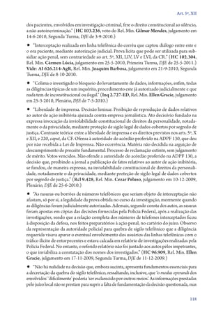 Art. 5º, XII

dos pacientes, envolvidos em investigação criminal, fere o direito constitucional ao silêncio,
a não autoincriminação.” (HC 103.236, voto do Rel. Min. Gilmar Mendes, julgamento em
14‑6‑2010, Segunda Turma, DJE de 3‑9‑2010.)

•• “Interceptação realizada em linha telefônica do corréu que captou diálogo entre este e

o ora paciente, mediante autorização judicial. Prova lícita que pode ser utilizada para subsidiar ação penal, sem contrariedade ao art. 5º, XII, LIV, LV e LVI, da CR.” (HC 102.304,
Rel. Min. Cármen Lúcia, julgamento em 25‑5‑2010, Primeira Turma, DJE de 25‑5‑2011.)
Vide: AI 626.214‑AgR, Rel. Min. Joaquim Barbosa, julgamento em 21‑9‑2010, Segunda
Turma, DJE de 8‑10‑2010.

•• “Colima o investigado o bloqueio do levantamento de dados, informações, enfim, todas

as diligências típicas de um inquérito, procedimento este já autorizado judicialmente e que
nada tem de inconstitucional ou ilegal.” (Inq 2.727‑ED, Rel. Min. Ellen Gracie, julgamento
em 25‑3‑2010, Plenário, DJE de 7‑5‑2010.)

•• “Liberdade de imprensa. Decisão liminar. Proibição de reprodução de dados relativos

ao autor de ação inibitória ajuizada contra empresa jornalística. Ato decisório fundado na
expressa invocação da inviolabilidade constitucional de direitos da personalidade, notadamente o da privacidade, mediante proteção de sigilo legal de dados cobertos por segredo de
justiça. Contraste teórico entre a liberdade de imprensa e os direitos previstos nos arts. 5º, X
e XII, e 220, caput, da CF. Ofensa à autoridade do acórdão proferido na ADPF 130, que deu
por não recebida a Lei de Imprensa. Não ocorrência. Matéria não decidida na arguição de
descumprimento de preceito fundamental. Processo de reclamação extinto, sem julgamento
de mérito. Votos vencidos. Não ofende a autoridade do acórdão proferido na ADPF 130, a
decisão que, proibindo a jornal a publicação de fatos relativos ao autor de ação inibitória,
se fundou, de maneira expressa, na inviolabilidade constitucional de direitos da personalidade, notadamente o da privacidade, mediante proteção de sigilo legal de dados cobertos
por segredo de justiça.” (Rcl 9.428, Rel. Min. Cezar Peluso, julgamento em 10‑12‑2009,
Plenário, DJE de 25‑6‑2010.)

•• “As rasuras ou borrões de números telefônicos que seriam objeto de interceptação não

afastam, só por si, a legalidade da prova obtida no curso da investigação, mormente quando
as diligências foram judicialmente autorizadas. Ademais, segundo consta dos autos, as rasuras
foram apostas em cópias das decisões fornecidas pela Polícia Federal, após a realização das
investigações, sendo que a relação completa dos números de telefones interceptados ficou
à disposição da defesa, nos feitos preparatórios à ação penal, no cartório do juízo. Observo
da representação da autoridade policial para quebra de sigilo telefônico que a diligência
requerida visava apurar o eventual envolvimento dos usuários das linhas telefônicas com o
tráfico ilícito de entorpecentes e estava calcada em relatório de investigações realizadas pela
Polícia Federal. No entanto, o referido relatório não foi juntado aos autos pelos impetrantes,
o que inviabiliza a constatação dos nomes dos investigados.” (HC 96.909, Rel. Min. Ellen
Gracie, julgamento em 17‑11‑2009, Segunda Turma, DJE de 11‑12‑2009.)

•• “Não há nulidade na decisão que, embora sucinta, apresenta fundamentos essenciais para

a decretação da quebra do sigilo telefônico, ressaltando, inclusive, que ‘o modus operandi dos
envolvidos’ ‘dificilmente’ poderia ‘ser esclarecido por outros meios’. As informações prestadas
pelo juízo local não se prestam para suprir a falta de fundamentação da decisão questionada, mas
118

 