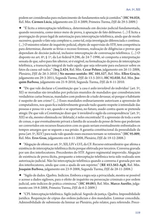 Art. 5º, XII

podem ser consideradas para esclarecimento de fundamentos nela já contidos.” (HC 94.028,
Rel. Min. Cármen Lúcia, julgamento em 22‑4‑2009, Primeira Turma, DJE de 29‑5‑2009.)

•• “É lícita a interceptação telefônica, determinada em decisão judicial fundamentada,

quando necessária, como único meio de prova, à apuração de fato delituoso. (...) É lícita a
prorrogação do prazo legal de autorização para interceptação telefônica, ainda que de modo
sucessivo, quando o fato seja complexo e, como tal, exija investigação diferenciada e contínua.
(...) O ministro relator de inquérito policial, objeto de supervisão do STF, tem competência
para determinar, durante as férias e recesso forenses, realização de diligências e provas que
dependam de decisão judicial, inclusive interceptação de conversação telefônica. (...) O
disposto no art. 6º, § 1º, da Lei federal 9.296, de 24‑7‑1996, só comporta a interpretação
sensata de que, salvo para fim ulterior, só é exigível, na formalização da prova de interceptação
telefônica, a transcrição integral de tudo aquilo que seja relevante para esclarecer sobre os
fatos da causa sub iudice.” (Inq 2.424, Rel. Min. Cezar Peluso, julgamento em 26‑11‑2008,
Plenário, DJE de 26‑3‑2010.) No mesmo sentido: HC 105.527, Rel. Min. Ellen Gracie,
julgamento em 29‑3‑2011, Segunda Turma, DJE de 13‑5‑2011; HC 92.020, Rel. Min. Joa‑
quim Barbosa, julgamento em 21‑9‑2010, Segunda Turma, DJE de 8‑11‑2010.

•• “De que vale declarar a Constituição que ‘a casa é asilo inviolável do indivíduo’ (art. 5º,

XI) se moradias são invadidas por policiais munidos de mandados que consubstanciem
verdadeiras cartas brancas, mandados com poderes de a tudo devassar, só porque o habitante
é suspeito de um crime? (...) Esses mandados ordinariamente autorizam a apreensão de
computadores, nos quais fica indelevelmente gravado tudo quanto respeite à intimidade das
pessoas e possa vir a ser, quando e se oportuno, no futuro, usado contra quem se pretenda
atingir. De que vale a Constituição dizer que ‘é inviolável o sigilo da correspondência’ (art. 5º,
XII) se ela, mesmo eliminada ou ‘deletada’, é neles encontrada? E a apreensão de toda a sorte
de coisas, o que eventualmente privará a família do acusado da posse de bens que poderiam
ser convertidos em recursos financeiros com os quais seriam eventualmente enfrentados os
tempos amargos que se seguem a sua prisão. A garantia constitucional da pessoalidade da
pena (art. 5º, XLV) para nada vale quando esses excessos tornam­‑se rotineiros.” (HC 95.009,
Rel. Min. Eros Grau, julgamento em 6‑11‑2008, Plenário, DJE de 19‑12‑2008.)

•• “Alegação de ofensa ao art. 5º, XII, LIV e LVI, da CF. Recurso extraordinário que afirma a

existência de interceptação telefônica ilícita porque efetivada por terceiros. Conversa gravada
por um dos interlocutores. Precedentes do STF. Agravo regimental improvido. Alegação
de existência de prova ilícita, porquanto a interceptação telefônica teria sido realizada sem
autorização judicial. Não há interceptação telefônica quando a conversa é gravada por um
dos interlocutores, ainda que com a ajuda de um repórter.” (RE 453.562‑AgR, Rel. Min.
Joaquim Barbosa, julgamento em 23‑9‑2008, Segunda Turma, DJE de 28‑11‑2008.)

•• “Sigilo de dados. Quebra. Indícios. Embora a regra seja a privacidade, mostra­‑se possível

o acesso a dados sigilosos, para o efeito de inquérito ou persecução criminais e por ordem
judicial, ante indícios de prática criminosa.” (HC 89.083, Rel. Min. Marco Aurélio, julgamento em 19‑8‑2008, Primeira Turma, DJE de 6‑2‑2009.)

•• “CPI. Interceptação telefônica. Sigilo judicial. Segredo de justiça. Quebra. Impossibilida­de

jurídica. Requisição de cópias das ordens judiciais e dos mandados. Liminar concedida.
Admissibilidade de submissão da liminar ao Plenário, pelo relator, para referendo. Prece119

 