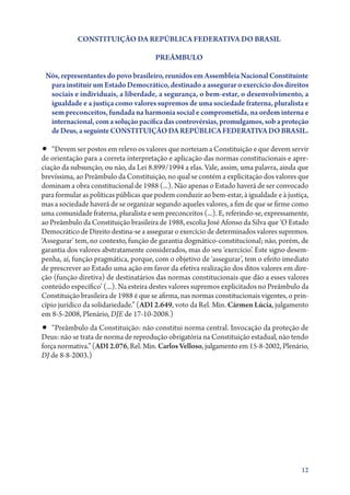 CONSTITUIÇÃO DA REPÚBLICA FEDERATIVA DO BRASIL
PREÂMBULO
Nós, representantes do povo brasileiro, reunidos em Assembleia Nacional Constituinte
para instituir um Estado Democrático, destinado a assegurar o exercício dos direitos
sociais e individuais, a liberdade, a segurança, o bem­ estar, o desenvolvimento, a
‑
igualdade e a justiça como valores supremos de uma sociedade fraterna, pluralista e
sem preconceitos, fundada na harmonia social e comprometida, na ordem interna e
internacional, com a solução pacífica das controvérsias, promulgamos, sob a proteção
de Deus, a seguinte CONSTITUIÇÃO DA REPÚBLICA FEDERATIVA DO BRASIL.

•• “Devem ser postos em relevo os valores que norteiam a Constituição e que devem servir

de orientação para a correta interpretação e aplicação das normas constitucionais e apreciação da subsunção, ou não, da Lei 8.899/1994 a elas. Vale, assim, uma palavra, ainda que
brevíssima, ao Preâmbulo da Constituição, no qual se contém a explicitação dos valores que
dominam a obra constitucional de 1988 (...). Não apenas o Estado haverá de ser convocado
para formular as políticas públicas que podem conduzir ao bem­‑estar, à igualdade e à justiça,
mas a sociedade haverá de se organizar segundo aqueles valores, a fim de que se firme como
uma comunidade fraterna, pluralista e sem preconceitos (...). E, referindo­‑se, expressamente,
ao Preâmbulo da Constituição brasileira de 1988, escolia José Afonso da Silva que ‘O Estado
Democrático de Direito destina­‑se a assegurar o exercício de determinados valores supremos.
‘Assegurar’ tem, no contexto, função de garantia dogmático­‑constitucional; não, porém, de
garantia dos valores abstratamente considerados, mas do seu ‘exercício’. Este signo desempenha, aí, função pragmática, porque, com o objetivo de ‘assegurar’, tem o efeito imediato
de prescrever ao Estado uma ação em favor da efetiva realização dos ditos valores em direção (função diretiva) de destinatários das normas constitucionais que dão a esses valores
conteúdo específico’ (...). Na esteira destes valores supremos explicitados no Preâmbulo da
Constituição brasileira de 1988 é que se afirma, nas normas constitucionais vigentes, o princípio jurídico da solidariedade.” (ADI 2.649, voto da Rel. Min. Cármen Lúcia, julgamento
em 8‑5‑2008, Plenário, DJE de 17‑10‑2008.)

•• “Preâmbulo da Constituição: não constitui norma central. Invocação da proteção de

Deus: não se trata de norma de reprodução obrigatória na Constituição estadual, não tendo
força normativa.” (ADI 2.076, Rel. Min. Carlos Velloso, julgamento em 15‑8‑2002, Plenário,
DJ de 8‑8‑2003.)

12

 