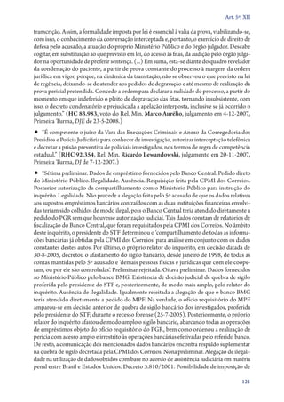 Art. 5º, XII

transcrição. Assim, a formalidade imposta por lei é essencial à valia da prova, viabilizando­‑se,
com isso, o conhecimento da conversação interceptada e, portanto, o exercício de direito de
defesa pelo acusado, a atuação do próprio Ministério Público e do órgão julgador. Descabe
cogitar, em substituição ao que previsto em lei, do acesso às fitas, da audição pelo órgão julgador na oportunidade de proferir sentença. (...) Em suma, está­‑se diante do quadro revelador
da condenação do paciente, a partir de prova constante do processo à margem da ordem
jurídica em vigor, porque, na dinâmica da tramitação, não se observou o que previsto na lei
de regência, deixando­‑se de atender aos pedidos de degravação e até mesmo de realização da
prova pericial pretendida. Concedo a ordem para declarar a nulidade do processo, a partir do
momento em que indeferido o pleito de degravação das fitas, tornando insubsistente, com
isso, o decreto condenatório e prejudicada a apelação interposta, inclusive se já ocorrido o
julgamento.” (HC 83.983, voto do Rel. Min. Marco Aurélio, julgamento em 4‑12‑2007,
Primeira Turma, DJE de 23‑5‑2008.)

•• “É competente o juízo da Vara das Execuções Criminais e Anexo da Corregedoria dos

Presídios e Polícia Judiciária para conhecer de investigação, autorizar interceptação telefônica
e decretar a prisão preventiva de policiais investigados, nos termos de regra de competência
estadual.” (RHC 92.354, Rel. Min. Ricardo Lewandowski, julgamento em 20‑11‑2007,
Primeira Turma, DJ de 7‑12‑2007.)

•• “Sétima preliminar. Dados de empréstimo fornecidos pelo Banco Central. Pedido direto
do Ministério Público. Ilegalidade. Ausência. Requisição feita pela CPMI dos Correios.
Posterior autorização de compartilhamento com o Ministério Público para instrução do
inquérito. Legalidade. Não procede a alegação feita pelo 5º acusado de que os dados relativos
aos supostos empréstimos bancários contraídos com as duas instituições financeiras envolvidas teriam sido colhidos de modo ilegal, pois o Banco Central teria atendido diretamente a
pedido do PGR sem que houvesse autorização judicial. Tais dados constam de relatórios de
fiscalização do Banco Central, que foram requisitados pela CPMI dos Correios. No âmbito
deste inquérito, o presidente do STF determinou o ‘compartilhamento de todas as informações bancárias já obtidas pela CPMI dos Correios’ para análise em conjunto com os dados
constantes destes autos. Por último, o próprio relator do inquérito, em decisão datada de
30‑8‑2005, decretou o afastamento do sigilo bancário, desde janeiro de 1998, de todas as
contas mantidas pelo 5º acusado e ‘demais pessoas físicas e jurídicas que com ele cooperam, ou por ele são controladas’. Preliminar rejeitada. Oitava preliminar. Dados fornecidos
ao Ministério Público pelo banco BMG. Existência de decisão judicial de quebra de sigilo
proferida pelo presidente do STF e, posteriormente, de modo mais amplo, pelo relator do
inquérito. Ausência de ilegalidade. Igualmente rejeitada a alegação de que o banco BMG
teria atendido diretamente a pedido do MPF. Na verdade, o ofício requisitório do MPF
amparou­‑se em decisão anterior de quebra de sigilo bancário dos investigados, proferida
pelo presidente do STF, durante o recesso forense (25‑7‑2005). Posteriormente, o próprio
relator do inquérito afastou de modo amplo o sigilo bancário, abarcando todas as operações
de empréstimos objeto do ofício requisitório do PGR, bem como ordenou a realização de
perícia com acesso amplo e irrestrito às operações bancárias efetivadas pelo referido banco.
De resto, a comunicação dos mencionados dados bancários encontra respaldo suplementar
na quebra de sigilo decretada pela CPMI dos Correios. Nona preliminar. Alegação de ilegalidade na utilização de dados obtidos com base no acordo de assistência judiciária em matéria
penal entre Brasil e Estados Unidos. Decreto 3.810/2001. Possibilidade de imposição de
121

 