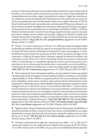Art. 5º, XII

restrições. Dados fornecidos para os procuradores federais brasileiros e para a Polícia Fe­­deral
brasileira, sem restrição quanto aos processos que deveriam instruir. Impossibilidade de
compartilhamento com outros órgãos. Inexistência de violação. O sigilo das contas bancárias sediadas no exterior foi afastado pelo Poder Judiciário norte­‑americano, nos termos do
ofício encaminhado pelo Governo dos Estados Unidos com os dados solicitados. O STF do
Brasil foi informado de todos os procedimentos adotados pelo PGR para sua obtenção e, ao
final, recebeu o resultado das diligências realizadas por determinação da Justiça estrangeira.
Os documentos foram encaminhados para uso pelos órgãos do Ministério Público e da Polícia
Federal, contendo somente a ressalva de não entregar, naquele momento, as provas anexadas
para outras entidades. Assim, também não procede a alegação de ilicitude da análise, pelo
Instituto Nacional de Criminalística, órgão da Polícia Federal, dos documentos bancários
recebidos no Brasil.” (Inq 2.245, Rel. Min. Joaquim Barbosa, julgamento em 28‑8‑2007,
Plenário, DJ de 9‑11‑2007.)

•• “Os arts. 1º e 2º da Lei catarinense 11.223, de 17‑11‑1998, que cuidam da obrigatoriedade

de identificação telefônica da sede da empresa ou do proprietário nos veículos licenciados
no Estado de Santa Catarina e destinados ao transporte de carga e de passageiros, a ser disponibilizada na parte traseira do veículo, por meio de adesivo ou pintura, em lugar visível,
constando o código de discagem direta à distância, seguido do número do telefone, não
contrariam o inciso XII do art. 5º da CF. A proibição contida nessa norma constitucional
refere­‑se à interceptação e à consequente captação de conversa, por terceira pessoa, sem a
autorização e/ou o conhecimento dos interlocutores e interessados na conversa telefônica.
A informação de número de telefone para contato não implica quebra de sigilo telefônico.”
(ADI 2.407, Rel. Min. Cármen Lúcia, julgamento em 31‑5‑2007, Plenário, DJ de 29‑6‑2007.)

•• “Prova emprestada. Penal. Interceptação telefônica. Escuta ambiental. Autorização judicial

e produção para fim de investigação criminal. Suspeita de delitos cometidos por autoridades
e agentes públicos. Dados obtidos em inquérito policial. Uso em procedimento administrativo disciplinar, contra outros servidores, cujos eventuais ilícitos administrativos teriam
despontado à colheita dessa prova. Admissibilidade. Resposta afirmativa a questão de ordem.
Inteligência do art. 5º, XII, da CF e do art. 1º da Lei federal 9.296/1996. (...) Dados obtidos
em interceptação de comunicações telefônicas e em escutas ambientais, judicialmente autorizadas para produção de prova em investigação criminal ou em instrução processual penal,
podem ser usados em procedimento administrativo disciplinar, contra a mesma ou as mesmas
pessoas em relação às quais foram colhidos, ou contra outros servidores cujos supostos ilícitos
teriam despontado à colheita dessa prova.” (Inq 2.424‑QO‑QO, Rel. Min. Cezar Peluso,
julgamento em 20‑6‑2007, Plenário, DJ de 24‑8‑2007.) No mesmo sentido: Inq 2.424‑QO,
Rel. Min. Cezar Peluso, julgamento em 25‑4‑2007, Plenário, DJ de 24‑8‑2007.

•• “Sigilo de dados. Atuação fiscalizadora do Banco Central. Afastamento. Inviabilidade. A
atuação fiscalizadora do Banco Central do Brasil não encerra a possibilidade de, no campo
administrativo, alcançar dados bancários de correntistas, afastando o sigilo previsto no inciso
XII do art. 5º da CF.” (RE 461.366, Rel. Min. Marco Aurélio, julgamento em 3‑8‑2007,
Primeira Turma, DJ de 5‑10‑2007.)

•• “Proteção constitucional ao sigilo das comunicações de dados – art. 5º, XII, da CF:
ausência de violação, no caso. Impertinência à hipótese da invocação da AP 307 (Pleno,
13‑12‑1994, Galvão, DJ de 13‑10‑1995), em que a tese da inviolabilidade absoluta de dados
122

 